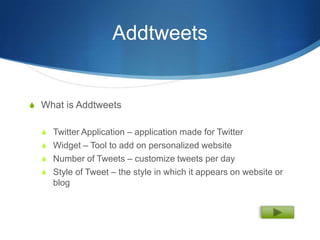 Addtweets


S What is Addtweets


  S Twitter Application – application made for Twitter
  S Widget – Tool to add on personalized website
  S Number of Tweets – customize tweets per day
  S Style of Tweet – the style in which it appears on website or
     blog
 