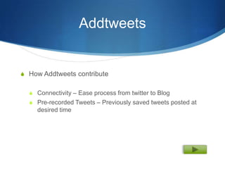 Addtweets


S How Addtweets contribute


  S Connectivity – Ease process from twitter to Blog
  S Pre-recorded Tweets – Previously saved tweets posted at
    desired time
 