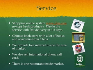 Service

 Shopping online system www.pim.com
  (except fresh products) . We do the
  service with fast delivery in 3-5 da...