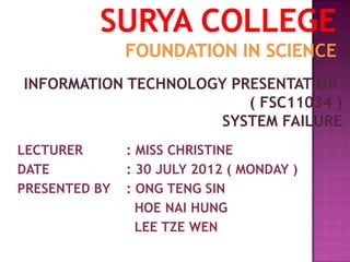 INFORMATION TECHNOLOGY PRESENTATION
                         ( FSC11034 )
                      SYSTEM FAILURE
LECTURER       : MISS CHRISTINE
DATE           : 30 JULY 2012 ( MONDAY )
PRESENTED BY   : ONG TENG SIN
                 HOE NAI HUNG
                 LEE TZE WEN
 