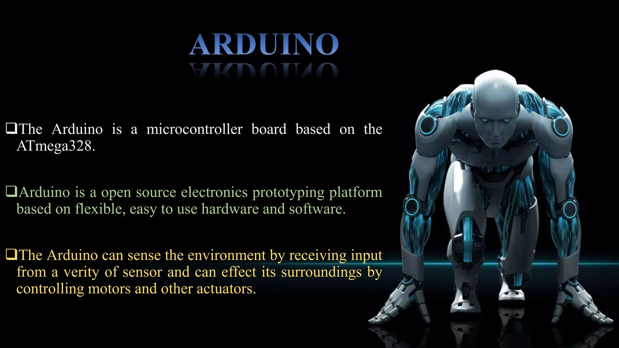  The Atmega328 has 32 KB (with 0.5 KB used for boot
loader).
 It also has 2 KB of SRAM and 1 KB of EEPROM.
 The Atmega328 provides UART TTL (5V) serial
communication, which is available on digital pins 0 (RX)
and 1 (TX).
 The Arduino can be programmed with the Arduino
software ( download).
 