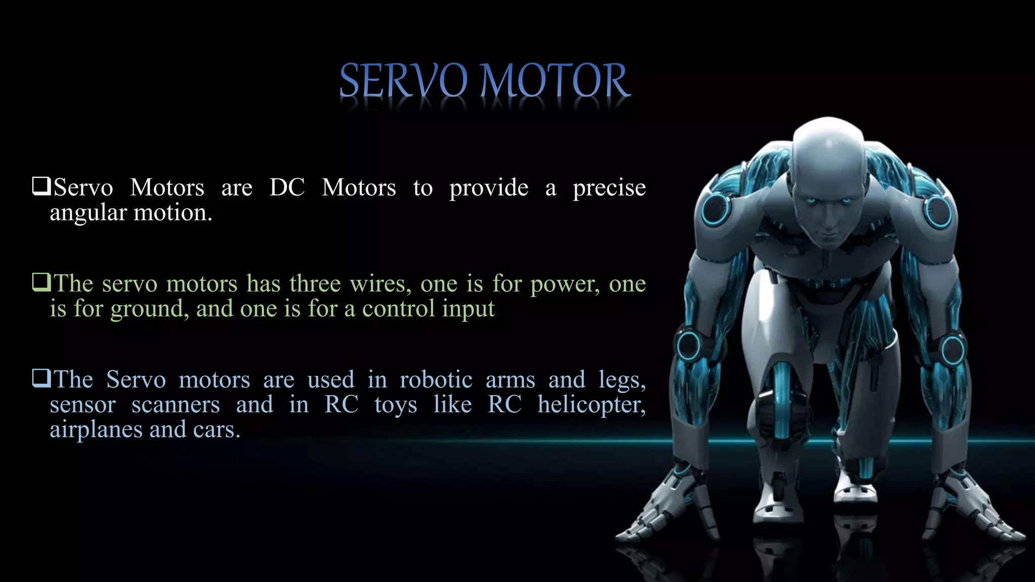  Servos are constructed from three basic pieces; a motor,
a potentiometer (variable resister) and a control board.
The potentiometer is fed into the servo control circuit and
when the control circuit detects that the position is
correct, it stops the motor.
If the control circuit detects that the angle is not correct, it
will turn the motor the correct direction until the angle is
correct.
Normally a servo is used to control an angular motion
between 0 and 180 degrees.
 