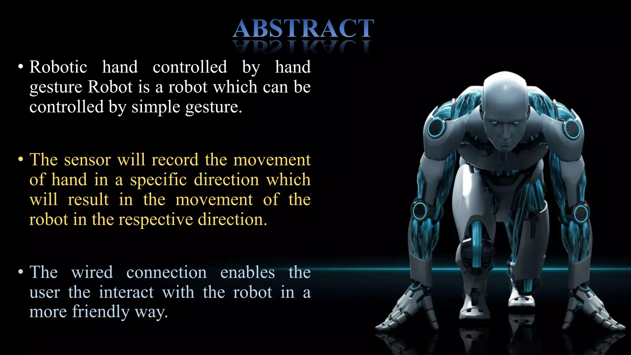 Our “Microcontroller based robotic hand
controlled by hand gesture” robot work on
the principle of flex sensor which records
hand movement and the information is then
transferred to a encoder, which makes it ready
for transmit on the receiving end, the
information is received via wired connection
decoded & then passed on to the Arduino.
Microcontroller which takes various decisions
based on the received information. These
decisions are passed to the motor drive which
triggers the motor in different configuration to
make the robot move in a specific direction.
 