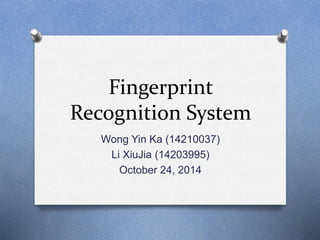 Fingerprint 
Recognition System 
Wong Yin Ka (14210037) 
Li XiuJia (14203995) 
October 24, 2014 
 