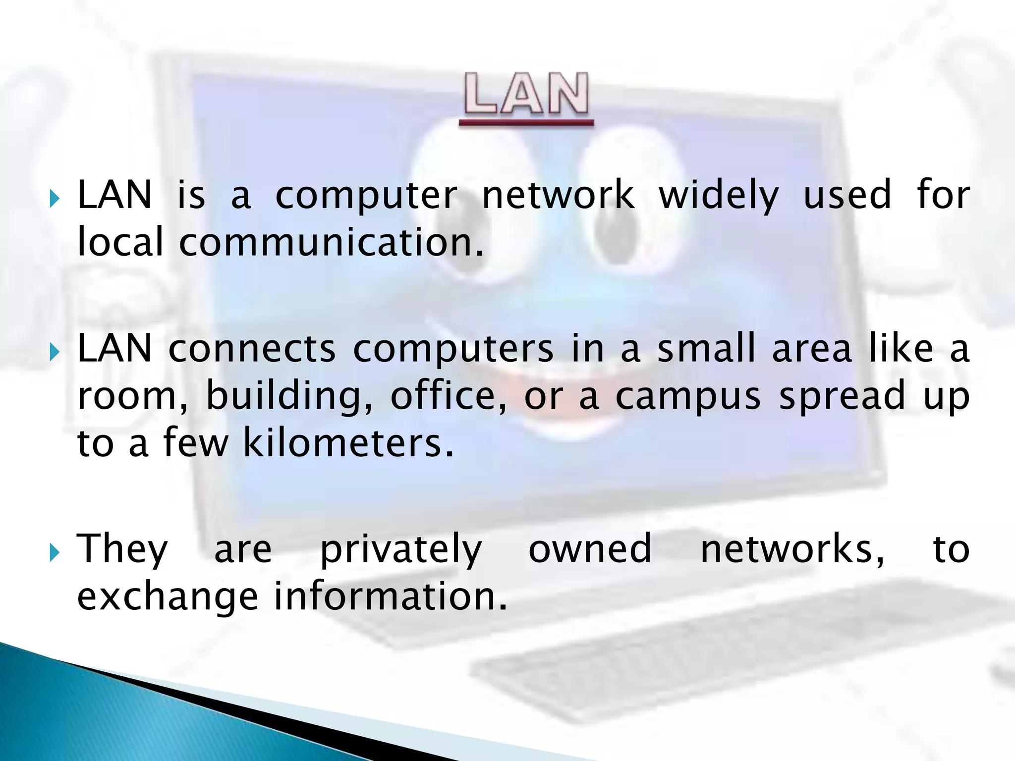  LAN is a computer network widely used for
local communication.
 LAN connects computers in a small area like a
room, building, office, or a campus spread up
to a few kilometers.
 They are privately owned networks, to
exchange information.
 