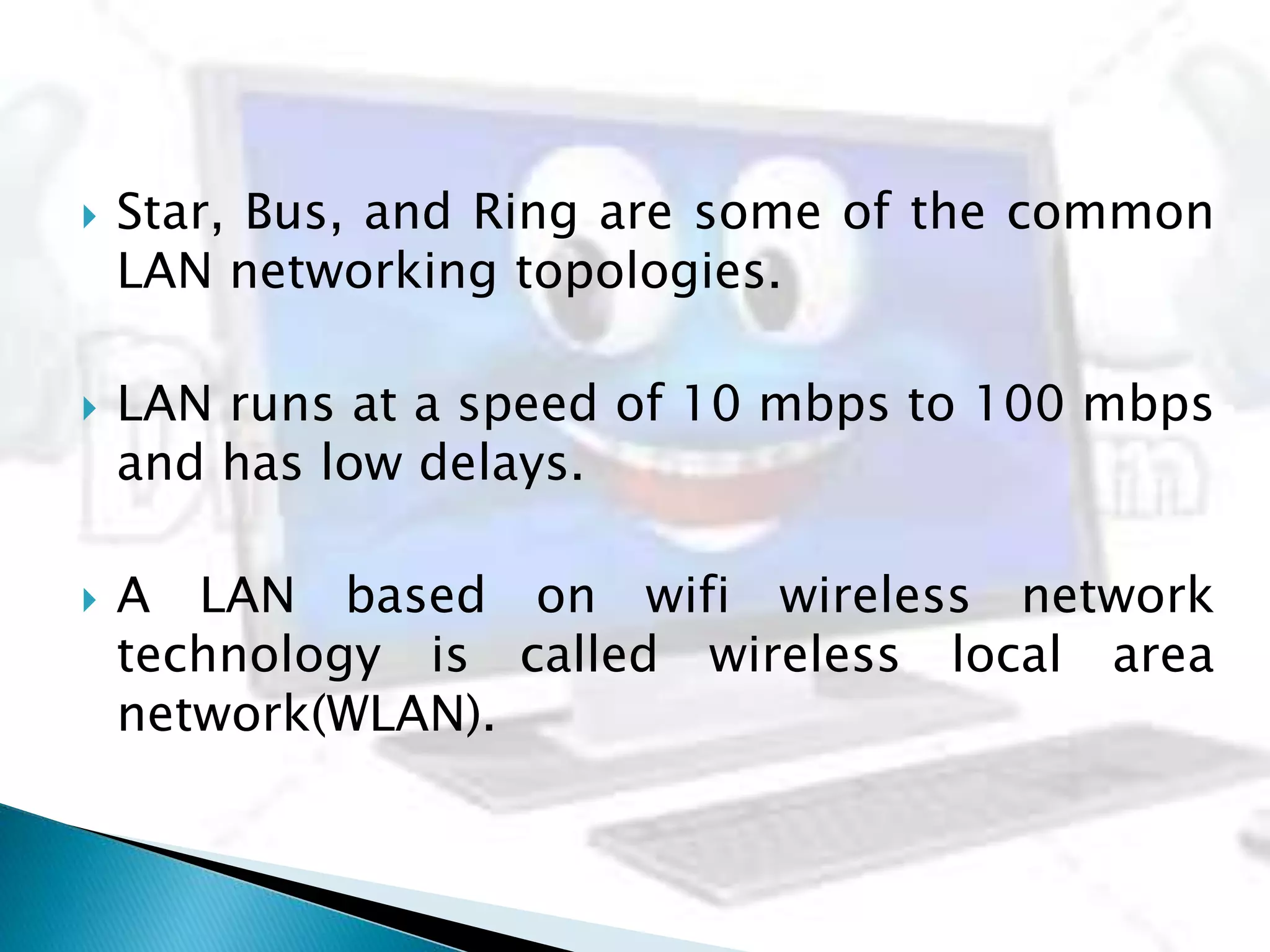  Star, Bus, and Ring are some of the common
LAN networking topologies.
 LAN runs at a speed of 10 mbps to 100 mbps
and has low delays.
 A LAN based on wifi wireless network
technology is called wireless local area
network(WLAN).
 