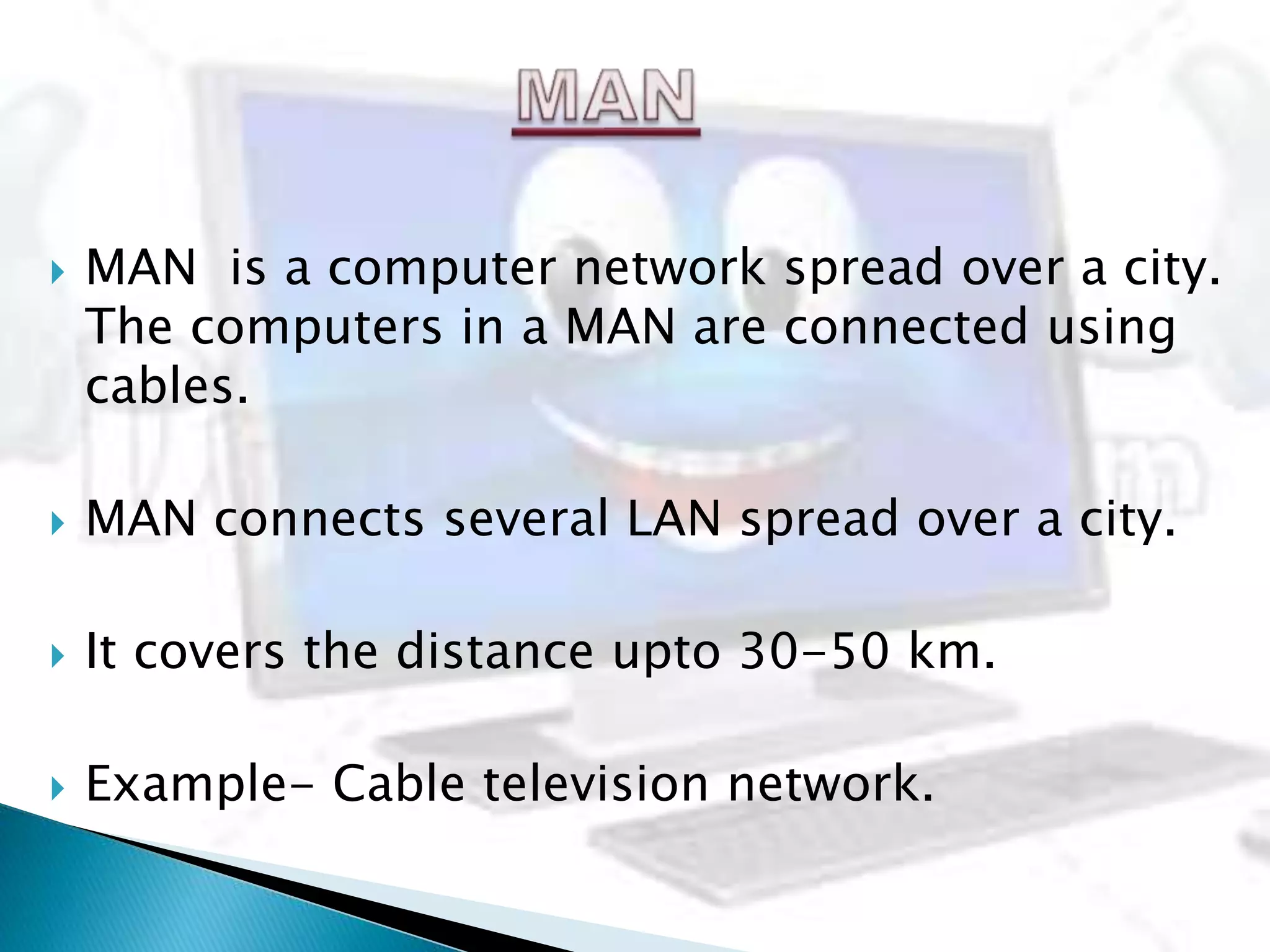  MAN is a computer network spread over a city.
The computers in a MAN are connected using
cables.
 MAN connects several LAN spread over a city.
 It covers the distance upto 30-50 km.
 Example- Cable television network.
 