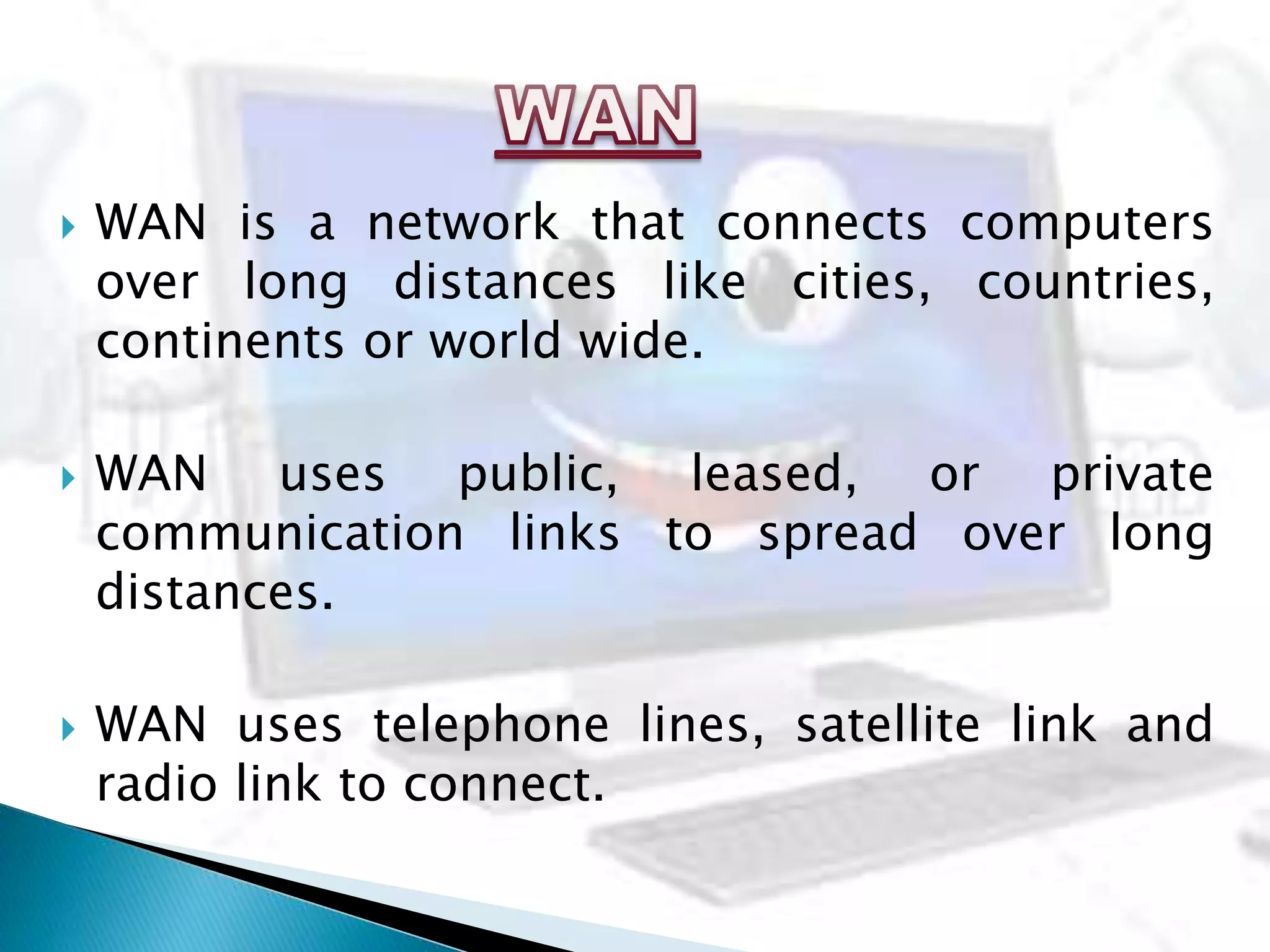  WAN is a network that connects computers
over long distances like cities, countries,
continents or world wide.
 WAN uses public, leased, or private
communication links to spread over long
distances.
 WAN uses telephone lines, satellite link and
radio link to connect.
 