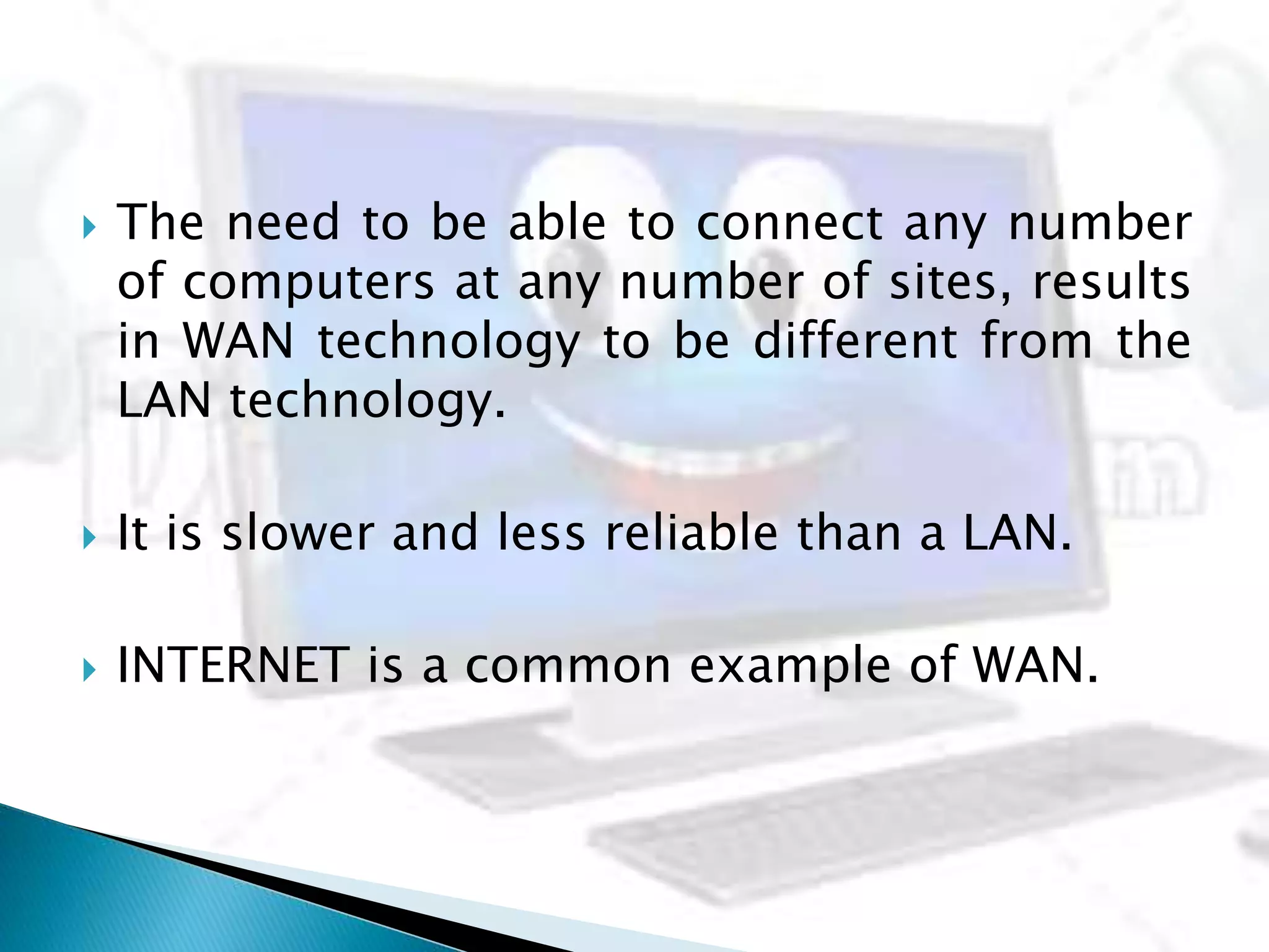  The need to be able to connect any number
of computers at any number of sites, results
in WAN technology to be different from the
LAN technology.
 It is slower and less reliable than a LAN.
 INTERNET is a common example of WAN.
 