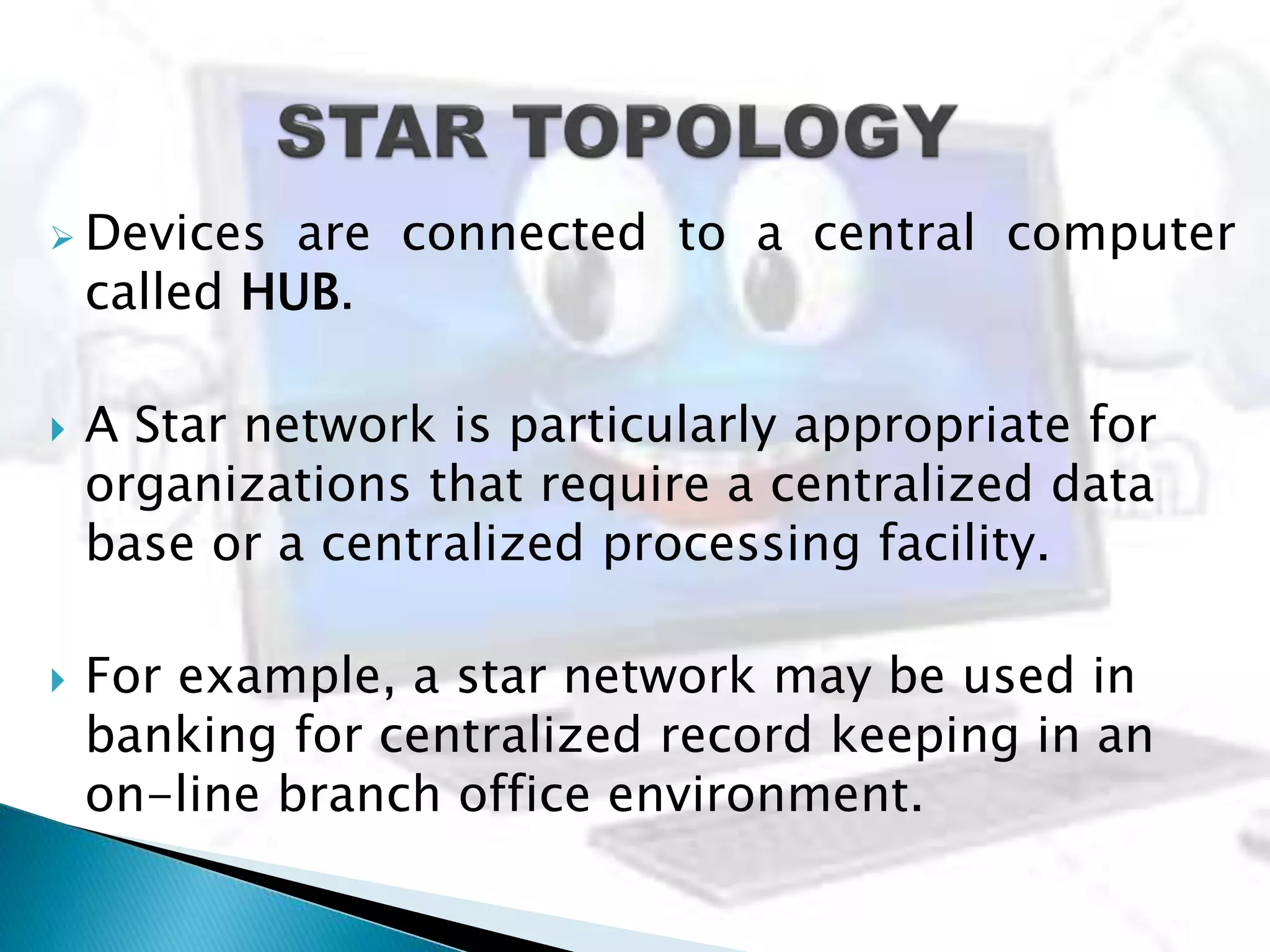  Devices are connected to a central computer
called HUB.
 A Star network is particularly appropriate for
organizations that require a centralized data
base or a centralized processing facility.
 For example, a star network may be used in
banking for centralized record keeping in an
on-line branch office environment.
 