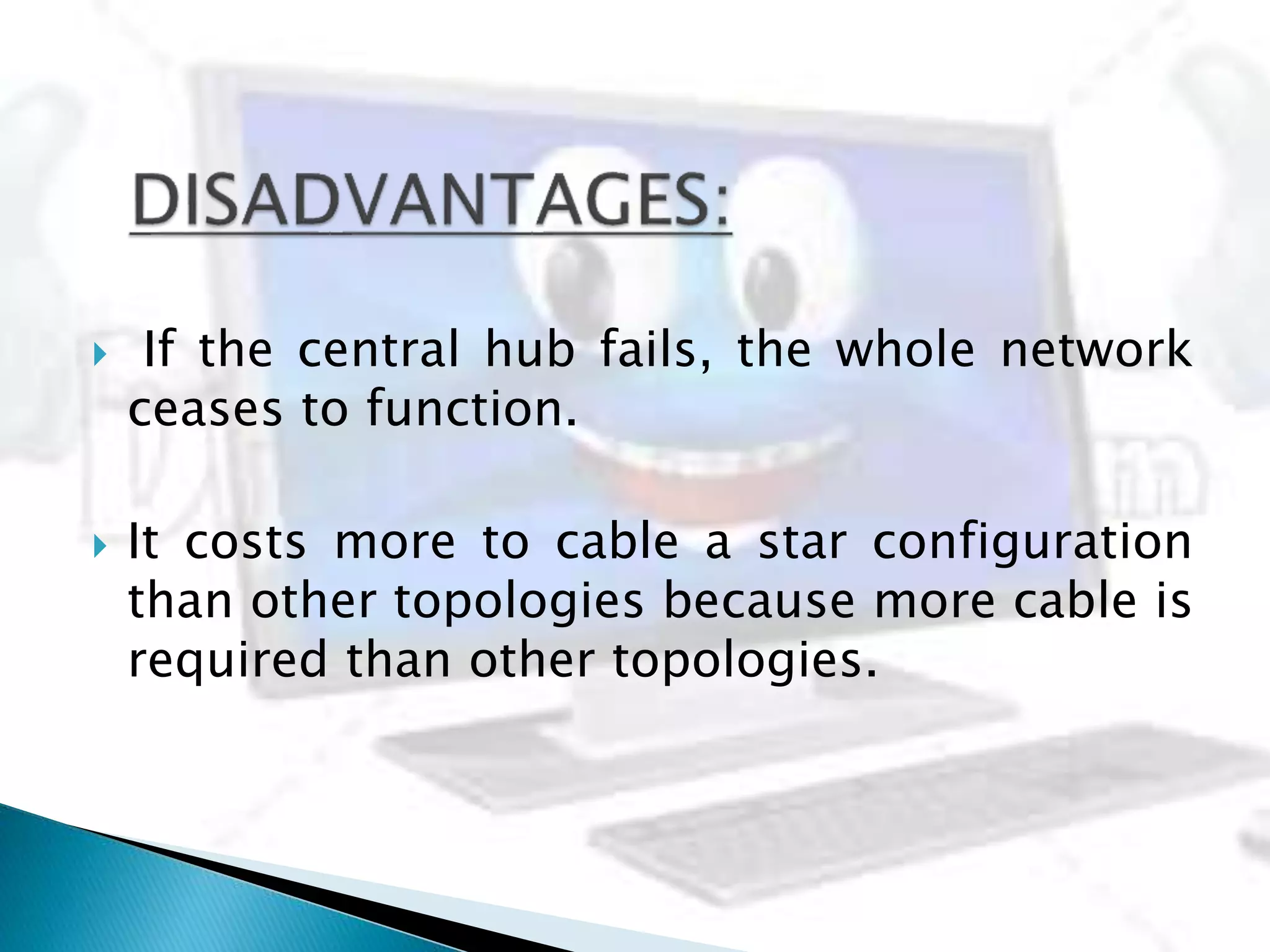  If the central hub fails, the whole network
ceases to function.
 It costs more to cable a star configuration
than other topologies because more cable is
required than other topologies.
 