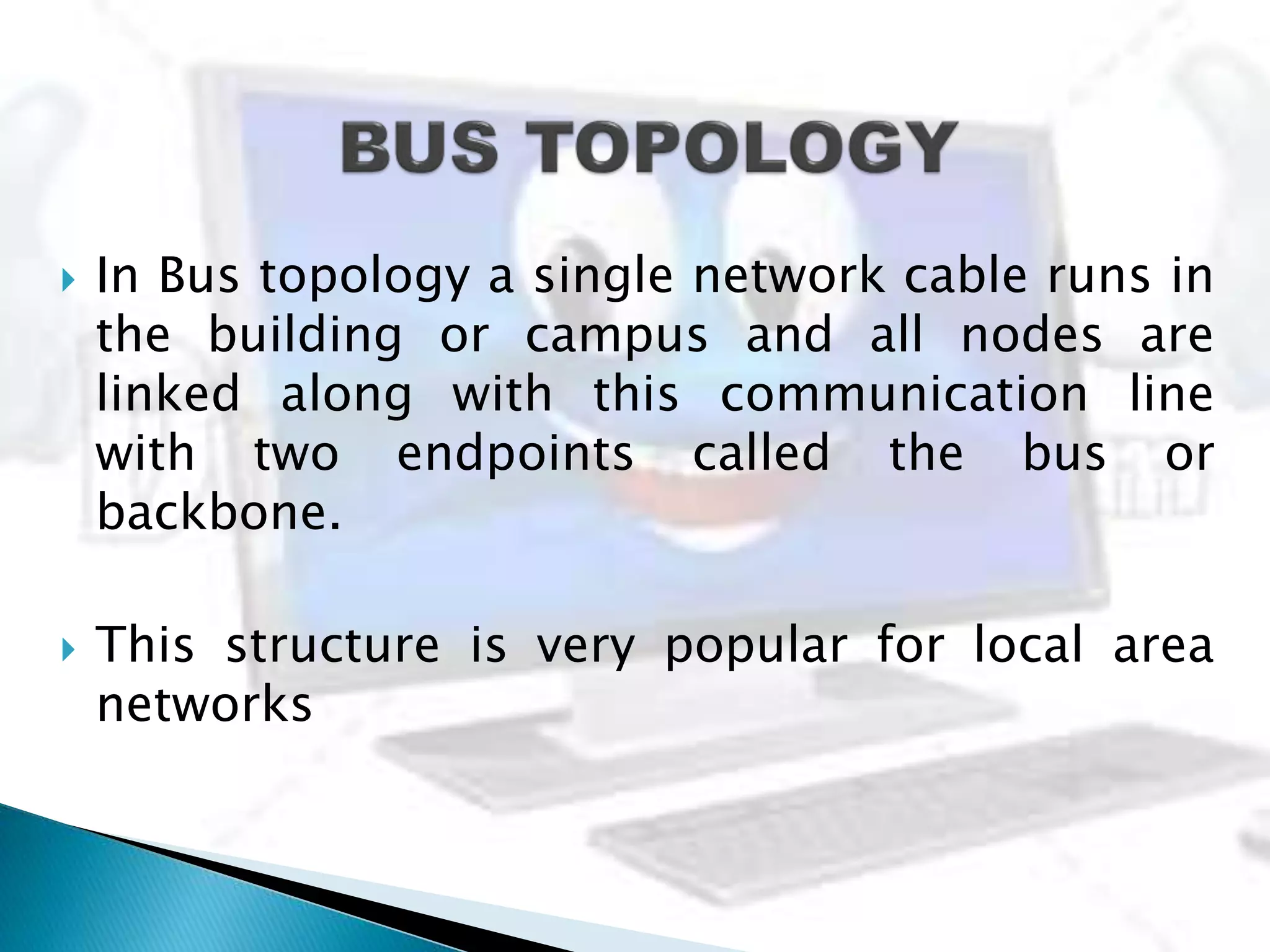  In Bus topology a single network cable runs in
the building or campus and all nodes are
linked along with this communication line
with two endpoints called the bus or
backbone.
 This structure is very popular for local area
networks
 
