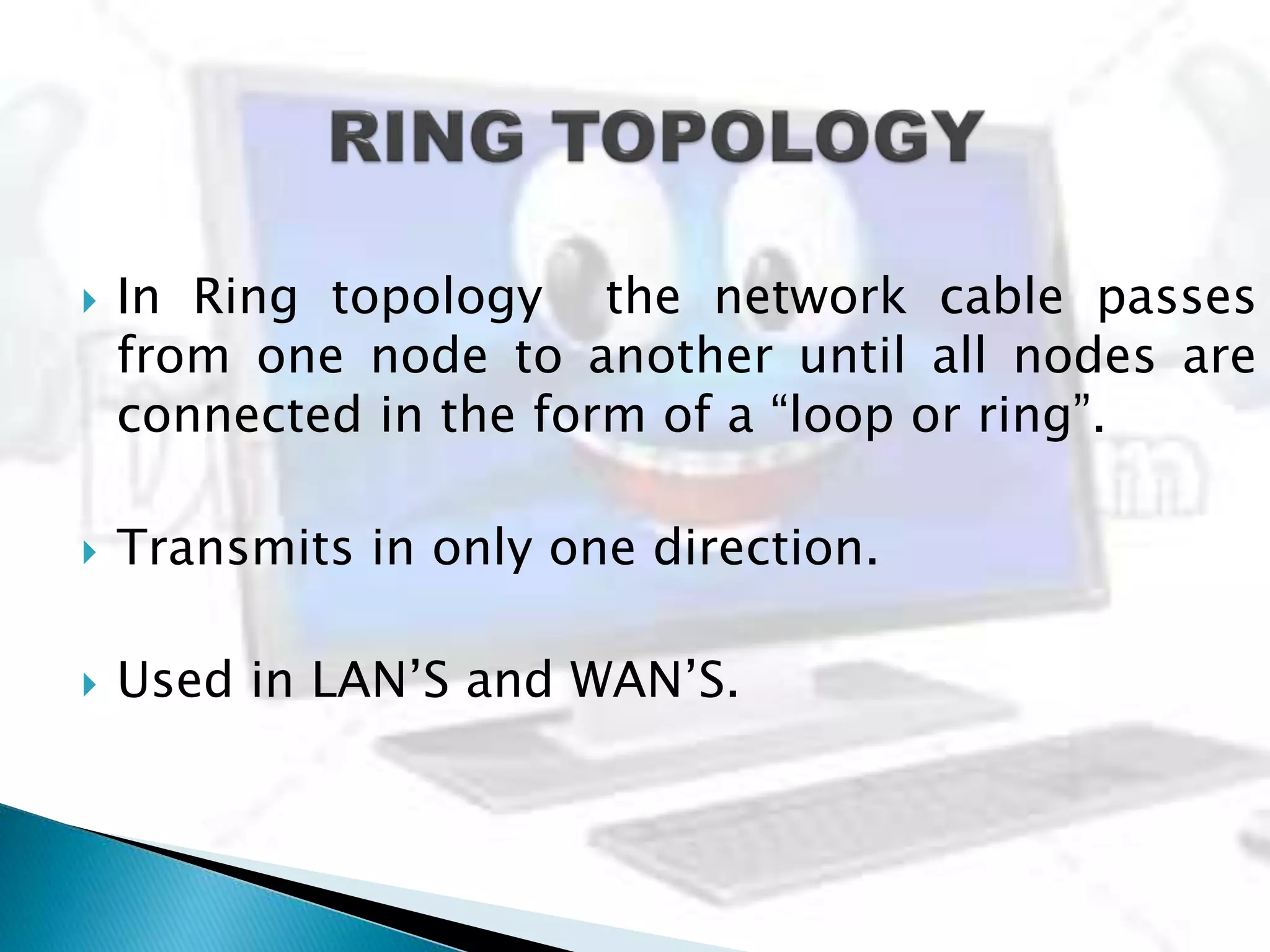  In Ring topology the network cable passes
from one node to another until all nodes are
connected in the form of a “loop or ring”.
 Transmits in only one direction.
 Used in LAN’S and WAN’S.
 