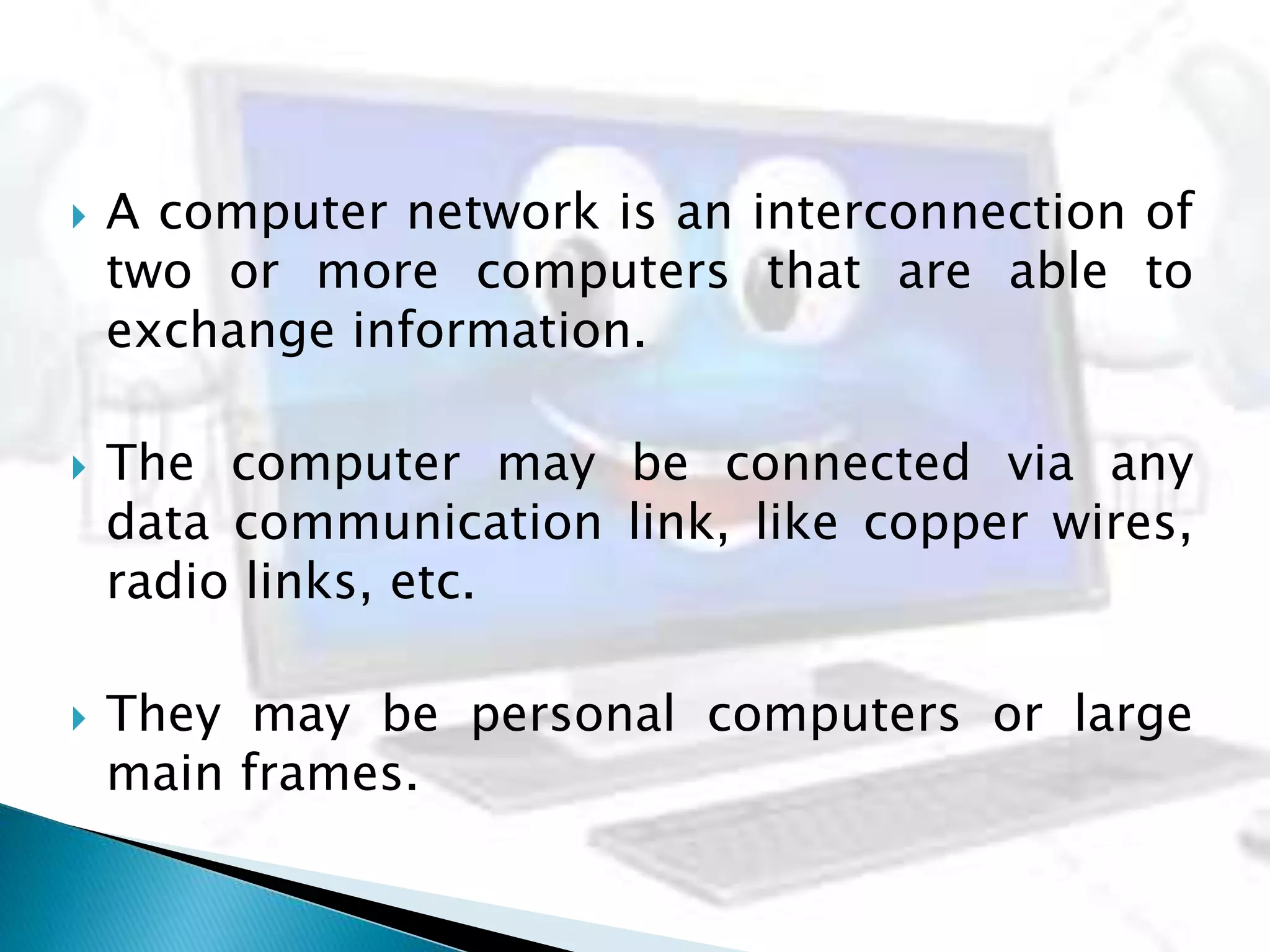  A computer network is an interconnection of
two or more computers that are able to
exchange information.
 The computer may be connected via any
data communication link, like copper wires,
radio links, etc.
 They may be personal computers or large
main frames.
 