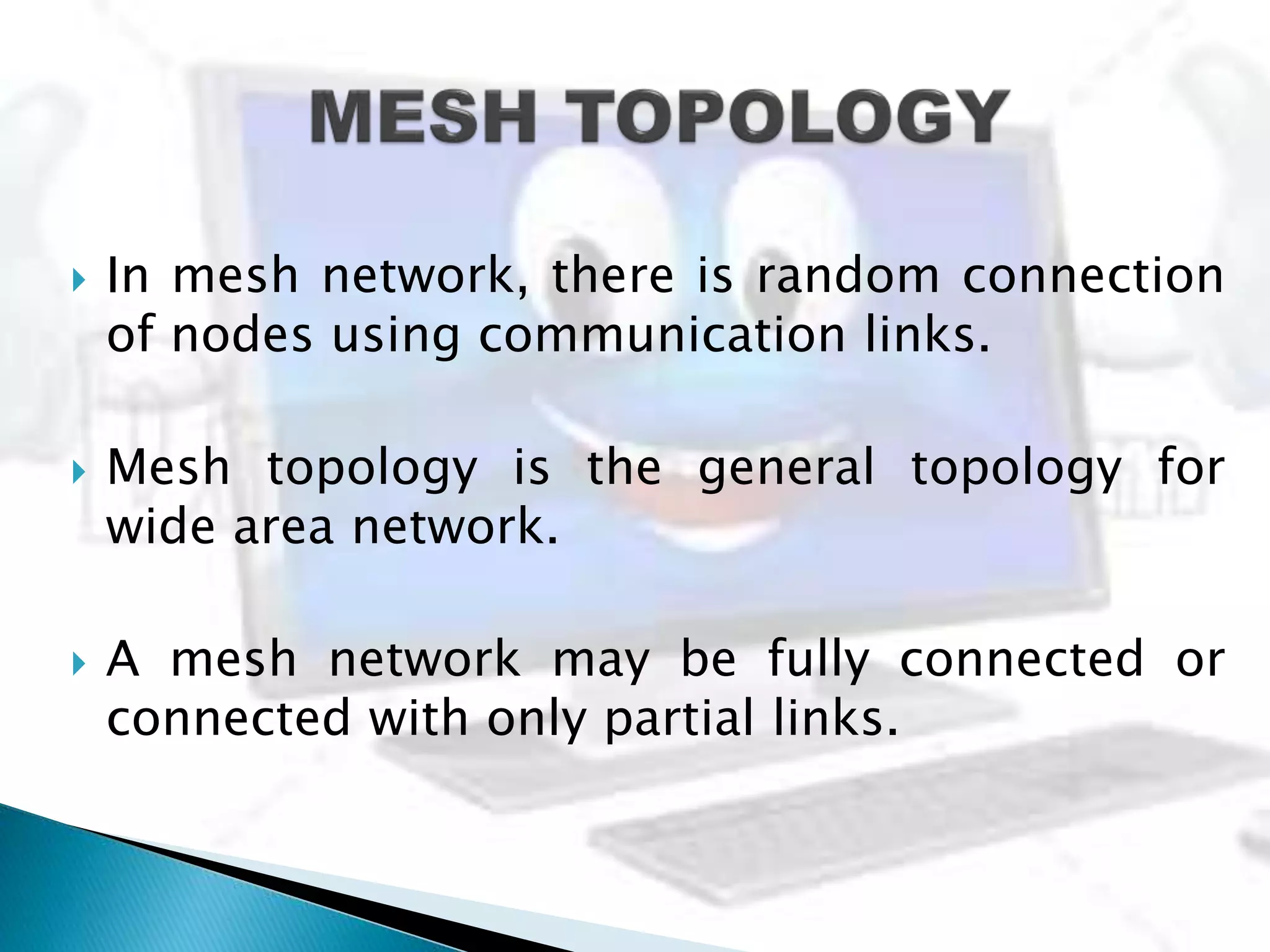 In mesh network, there is random connection
of nodes using communication links.
 Mesh topology is the general topology for
wide area network.
 A mesh network may be fully connected or
connected with only partial links.
 