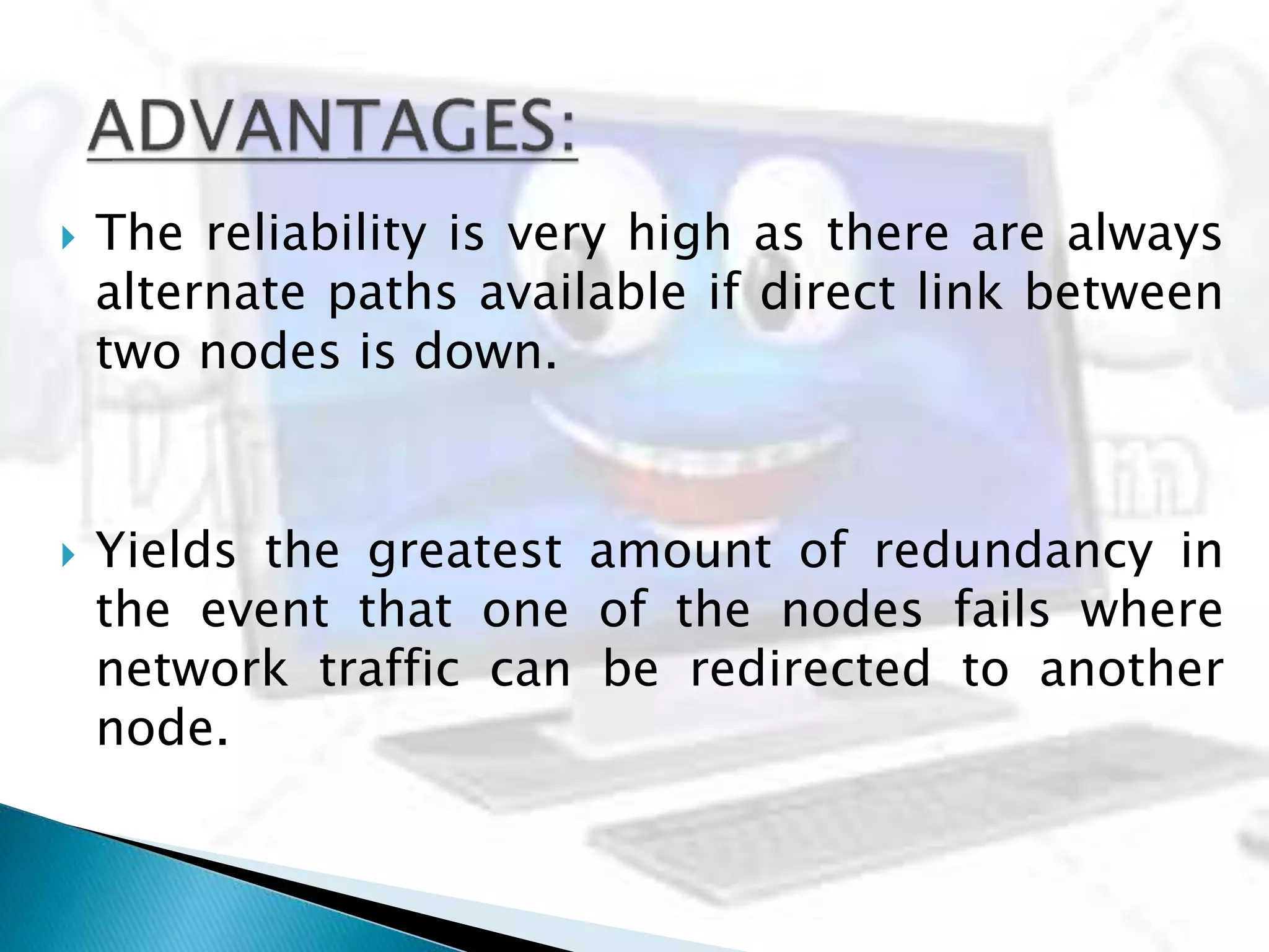  The reliability is very high as there are always
alternate paths available if direct link between
two nodes is down.
 Yields the greatest amount of redundancy in
the event that one of the nodes fails where
network traffic can be redirected to another
node.
 