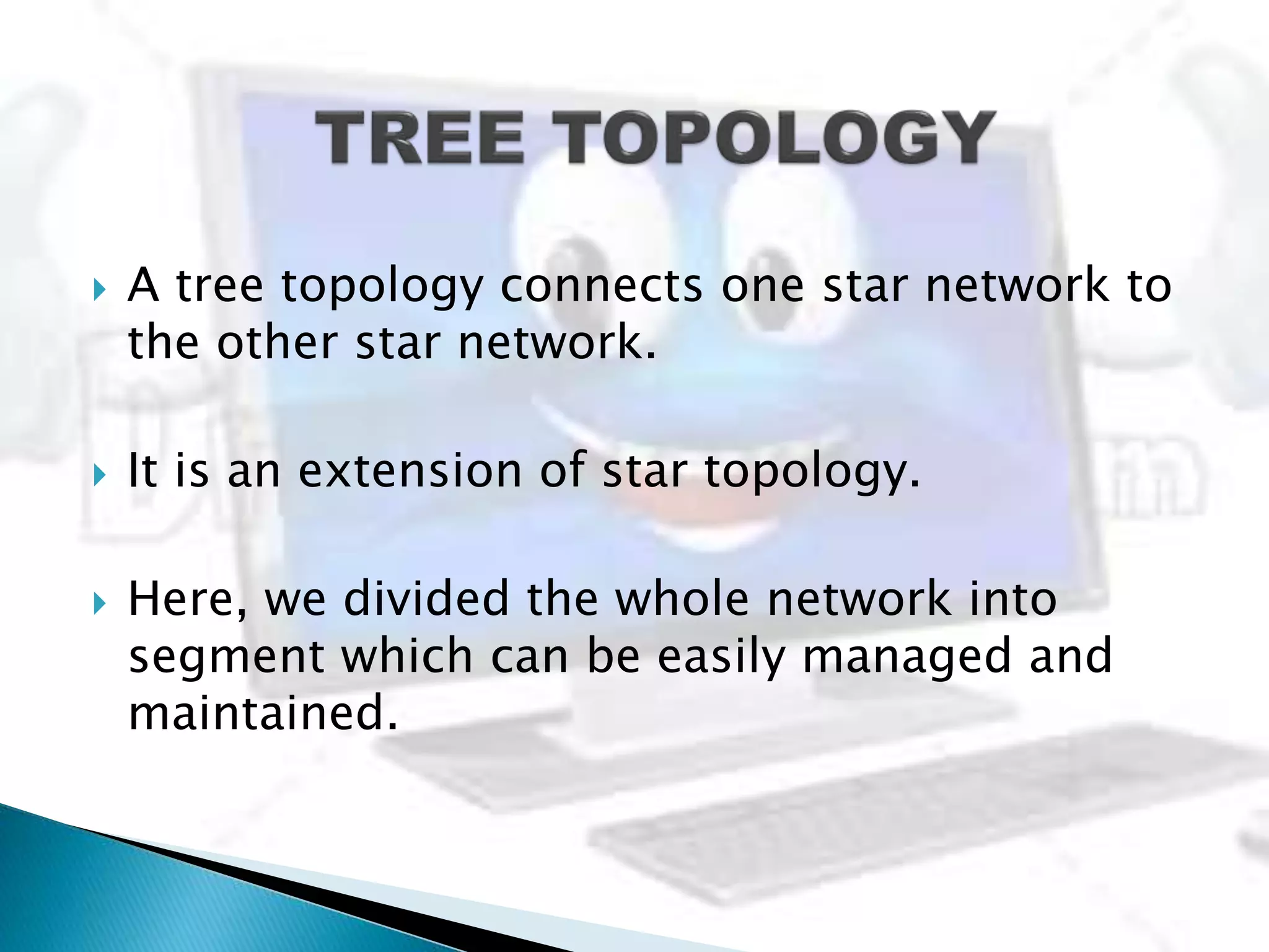  A tree topology connects one star network to
the other star network.
 It is an extension of star topology.
 Here, we divided the whole network into
segment which can be easily managed and
maintained.
 