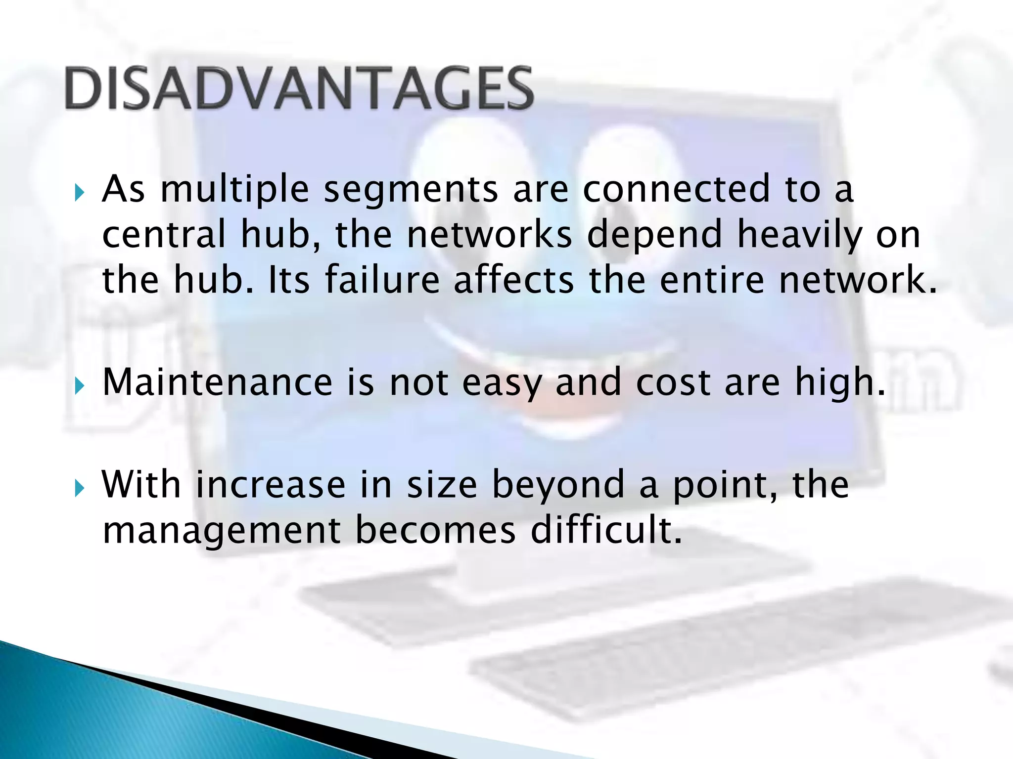  As multiple segments are connected to a
central hub, the networks depend heavily on
the hub. Its failure affects the entire network.
 Maintenance is not easy and cost are high.
 With increase in size beyond a point, the
management becomes difficult.
 