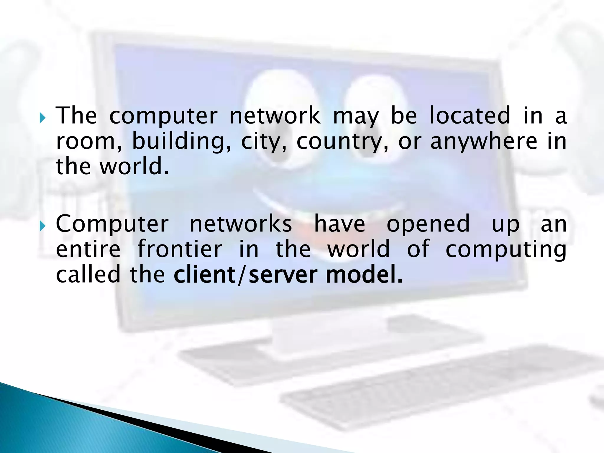  The computer network may be located in a
room, building, city, country, or anywhere in
the world.
 Computer networks have opened up an
entire frontier in the world of computing
called the client/server model.
 