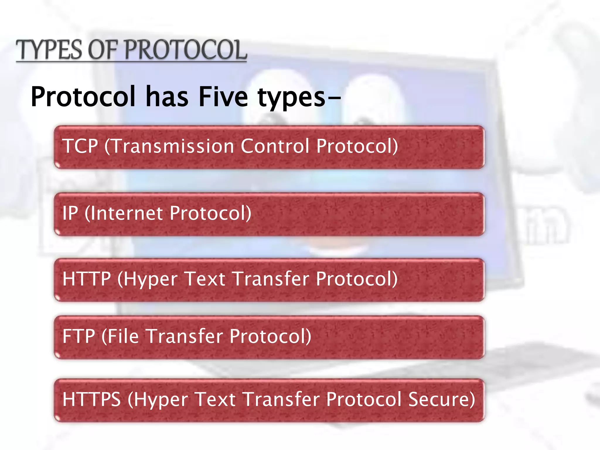 Protocol has Five types-
TCP (Transmission Control Protocol)
IP (Internet Protocol)
HTTP (Hyper Text Transfer Protocol)
FTP (File Transfer Protocol)
HTTPS (Hyper Text Transfer Protocol Secure)
 