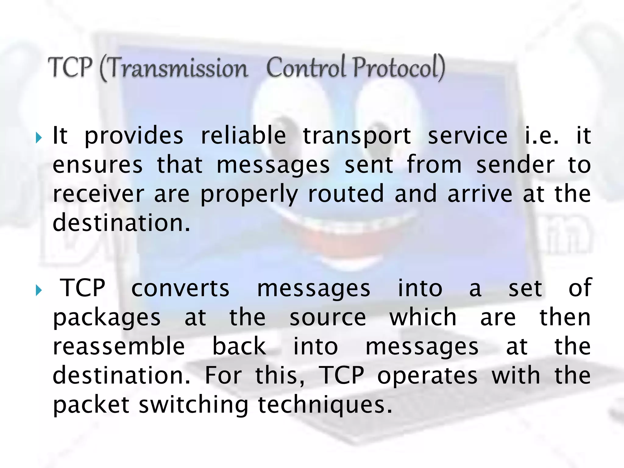  It provides reliable transport service i.e. it
ensures that messages sent from sender to
receiver are properly routed and arrive at the
destination.
 TCP converts messages into a set of
packages at the source which are then
reassemble back into messages at the
destination. For this, TCP operates with the
packet switching techniques.
 