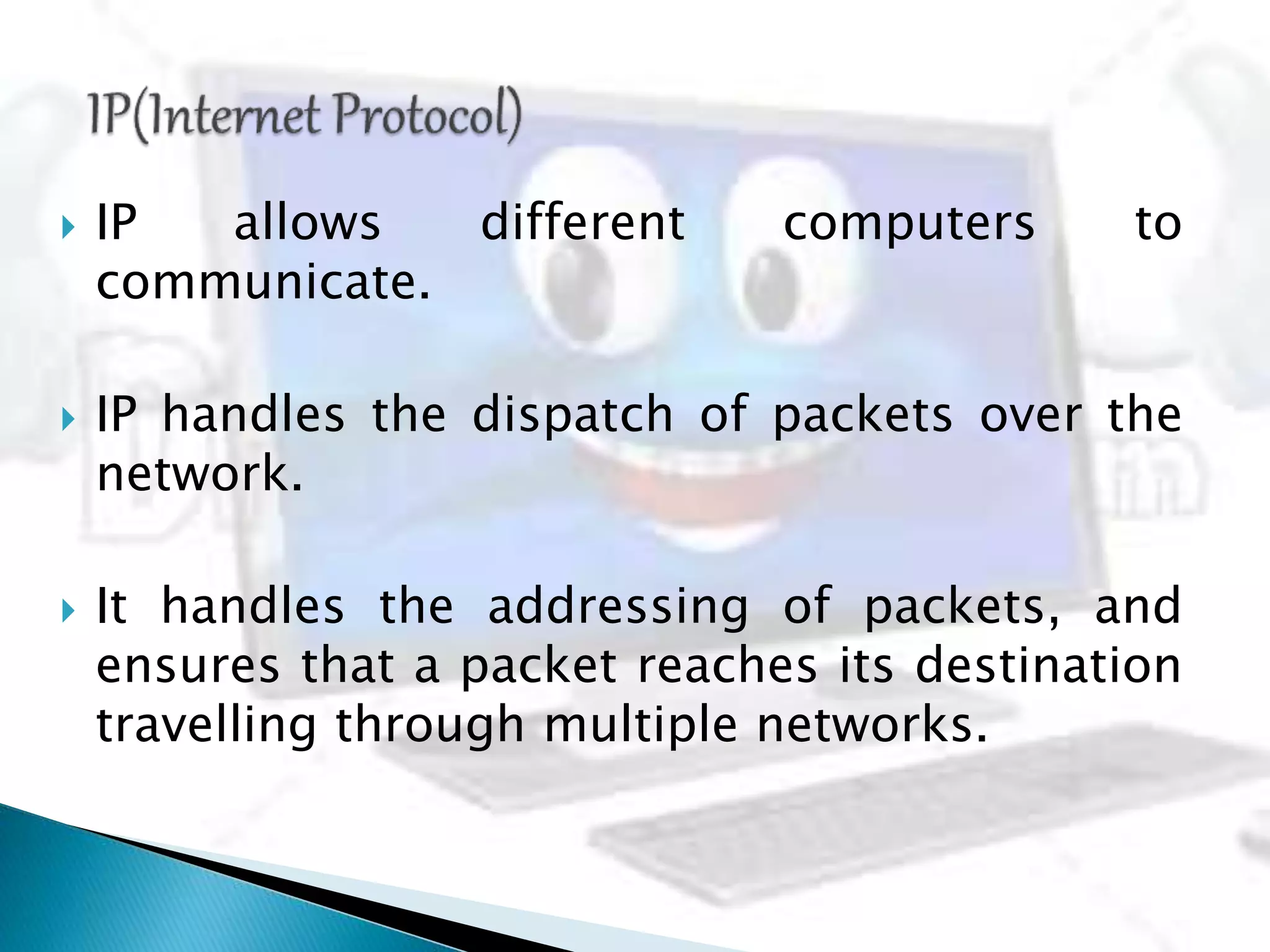  IP allows different computers to
communicate.
 IP handles the dispatch of packets over the
network.
 It handles the addressing of packets, and
ensures that a packet reaches its destination
travelling through multiple networks.
 