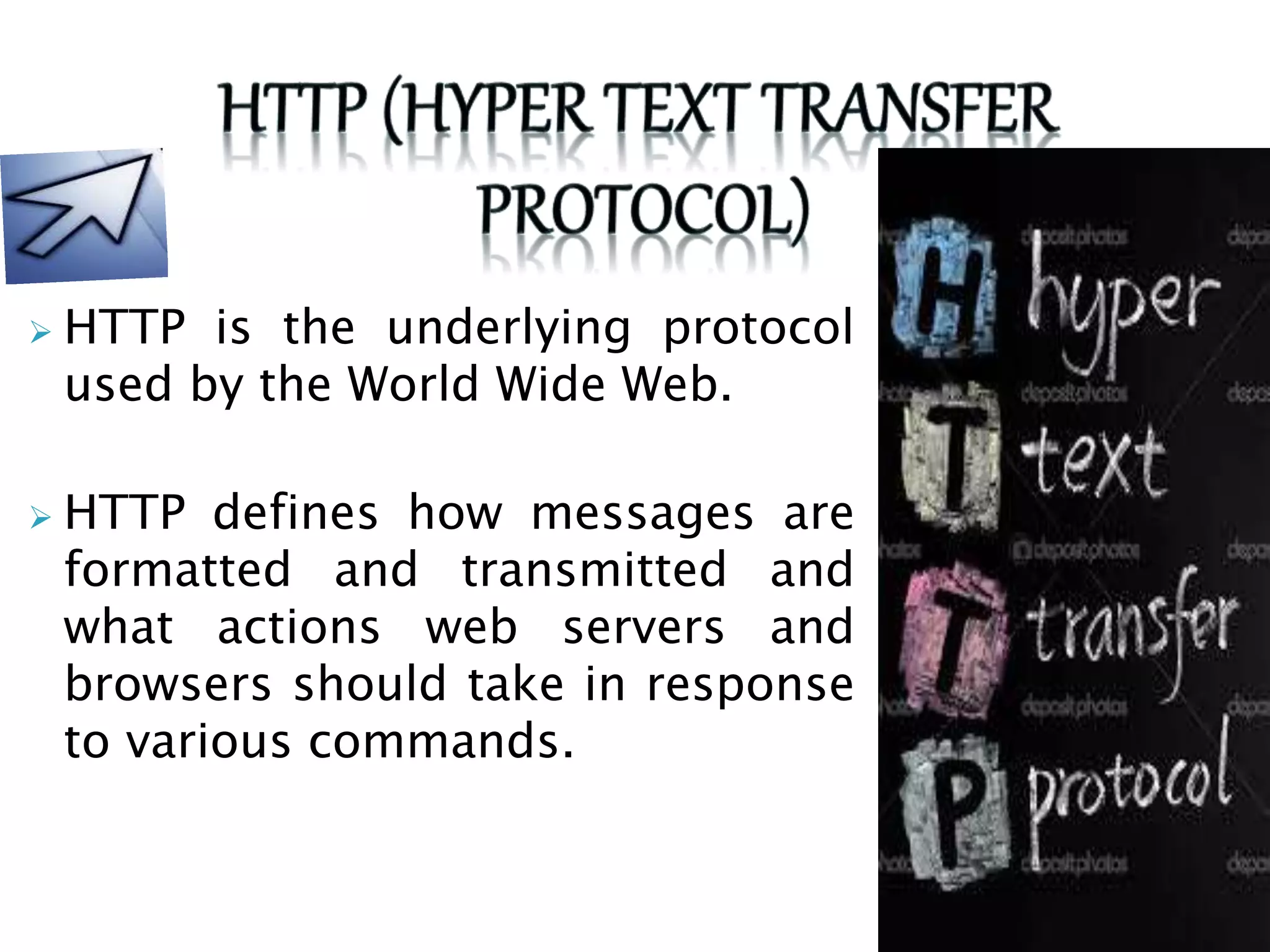  HTTP is the underlying protocol
used by the World Wide Web.
 HTTP defines how messages are
formatted and transmitted and
what actions web servers and
browsers should take in response
to various commands.
 