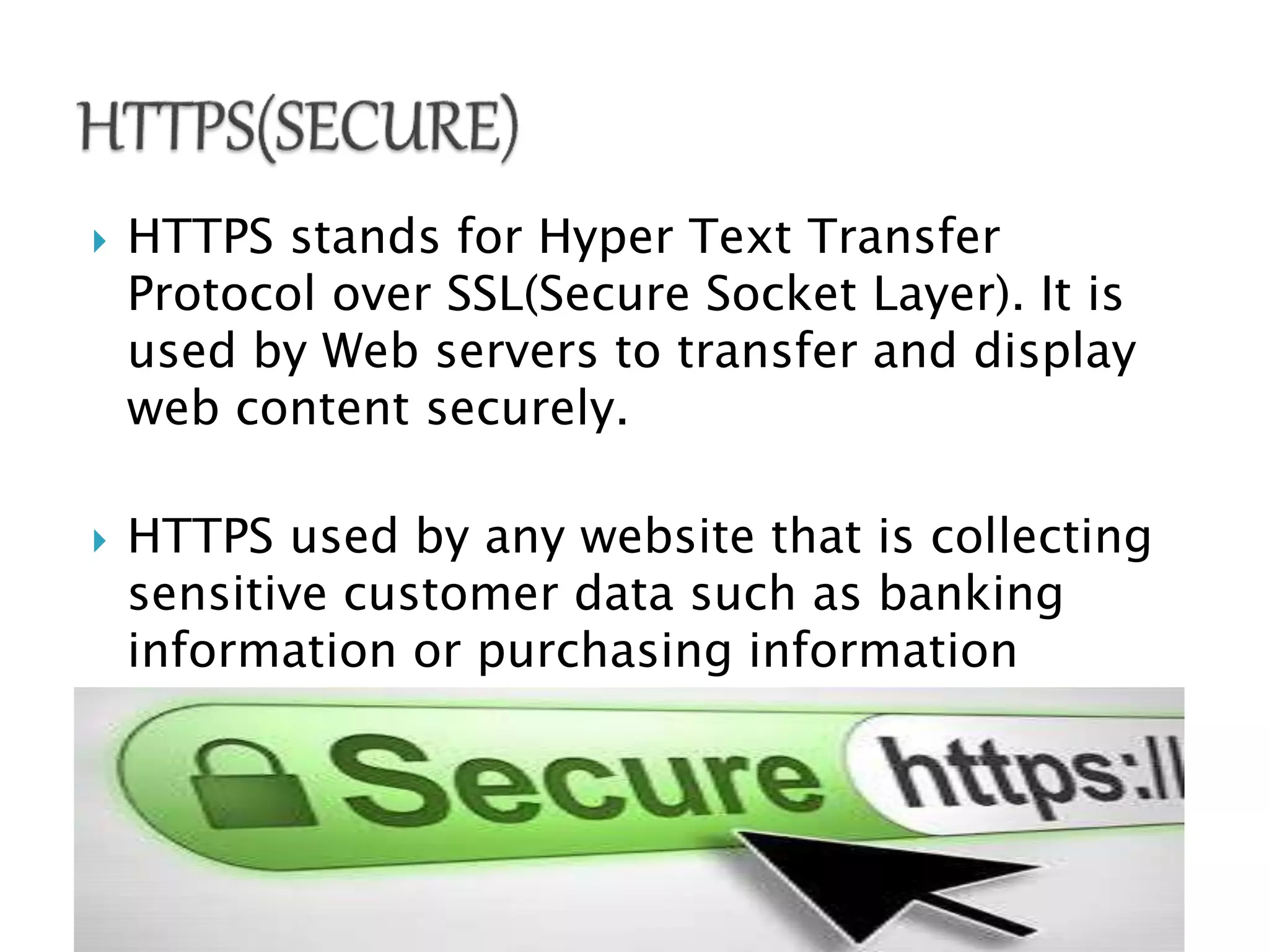  HTTPS stands for Hyper Text Transfer
Protocol over SSL(Secure Socket Layer). It is
used by Web servers to transfer and display
web content securely.
 HTTPS used by any website that is collecting
sensitive customer data such as banking
information or purchasing information
 