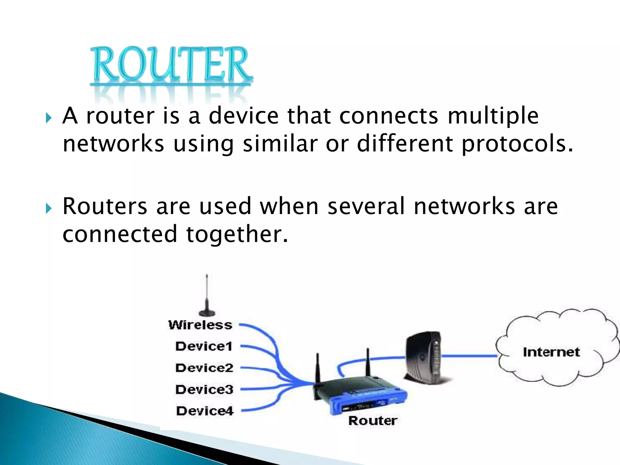  A router is a device that connects multiple
networks using similar or different protocols.
 Routers are used when several networks are
connected together.
 