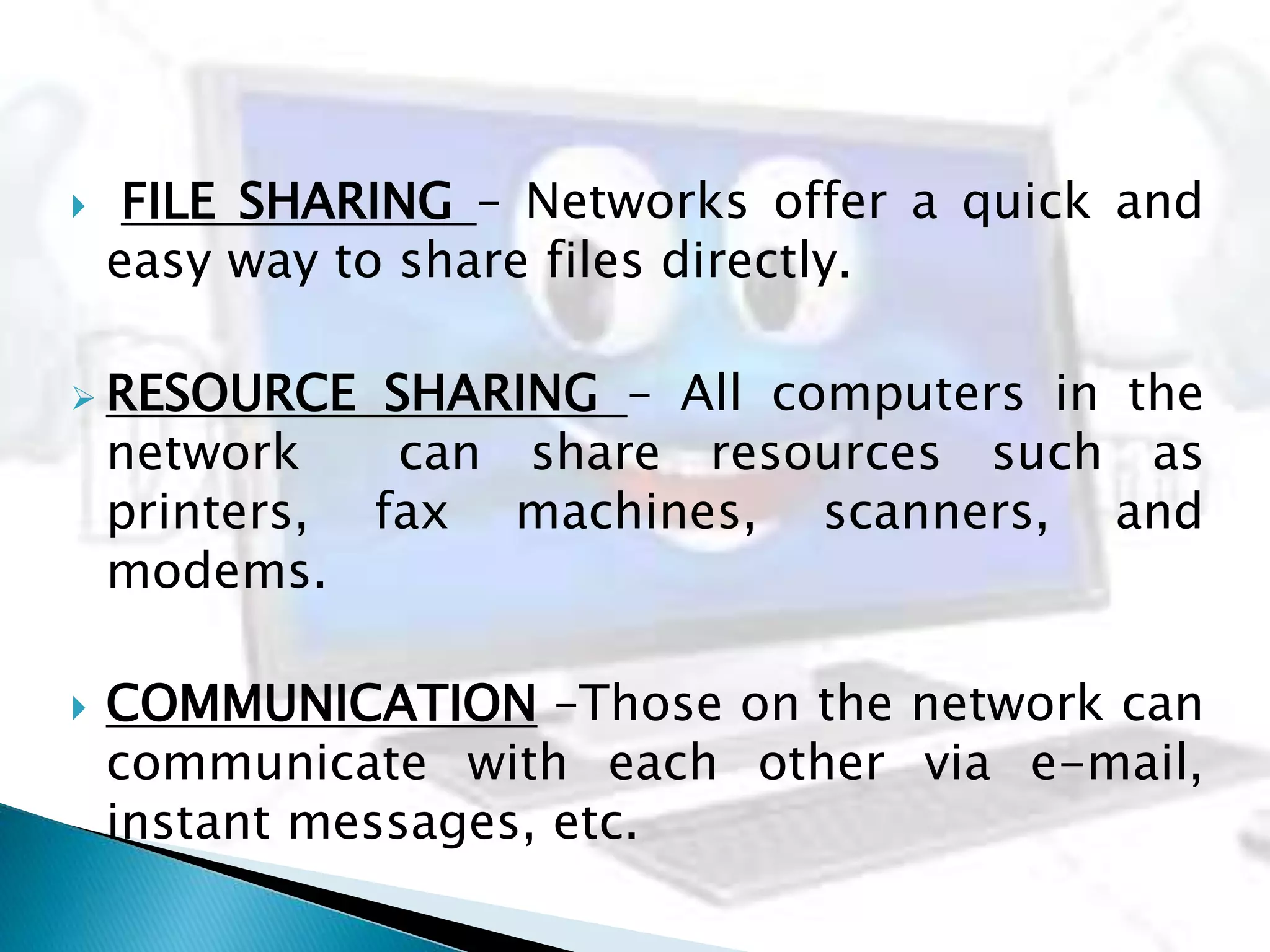  FILE SHARING – Networks offer a quick and
easy way to share files directly.
 RESOURCE SHARING – All computers in the
network can share resources such as
printers, fax machines, scanners, and
modems.
 COMMUNICATION –Those on the network can
communicate with each other via e-mail,
instant messages, etc.
 