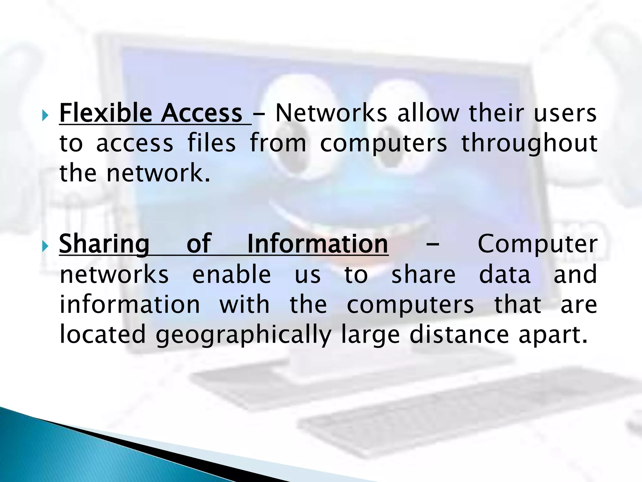  Flexible Access - Networks allow their users
to access files from computers throughout
the network.
 Sharing of Information - Computer
networks enable us to share data and
information with the computers that are
located geographically large distance apart.
 