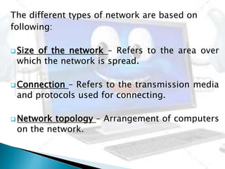 The different types of network are based on
following:
 Size of the network – Refers to the area over
which the network is spread.
 Connection – Refers to the transmission media
and protocols used for connecting.
 Network topology – Arrangement of computers
on the network.
 