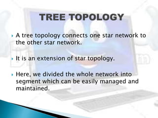 A tree topology connects one star network to
the other star network.
 It is an extension of star topology.
 Here, we divided the whole network into
segment which can be easily managed and
maintained.
 