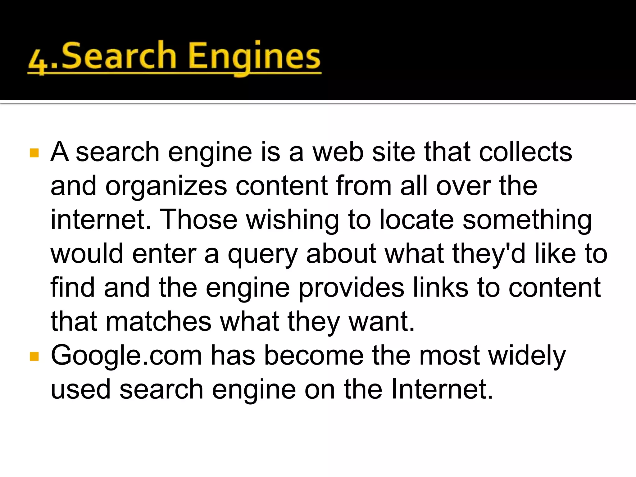  A search engine is a web site that collects
and organizes content from all over the
internet. Those wishing to locate something
would enter a query about what they'd like to
find and the engine provides links to content
that matches what they want.
 Google.com has become the most widely
used search engine on the Internet.
 