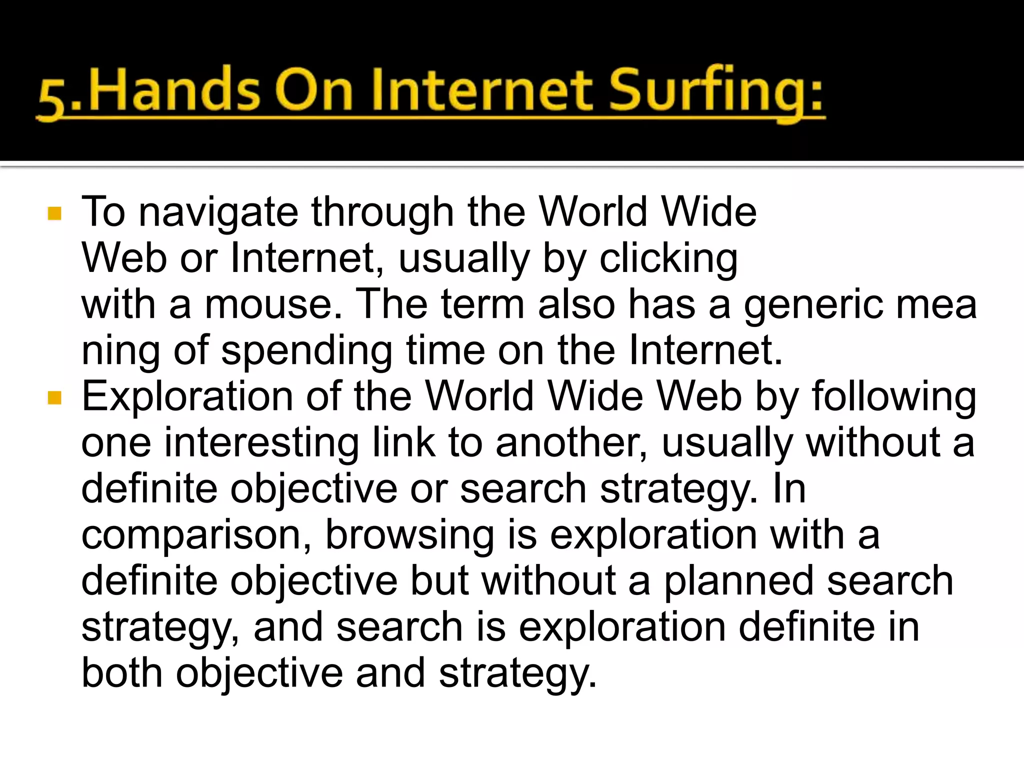  To navigate through the World Wide
Web or Internet, usually by clicking
with a mouse. The term also has a generic mea
ning of spending time on the Internet.
 Exploration of the World Wide Web by following
one interesting link to another, usually without a
definite objective or search strategy. In
comparison, browsing is exploration with a
definite objective but without a planned search
strategy, and search is exploration definite in
both objective and strategy.
 