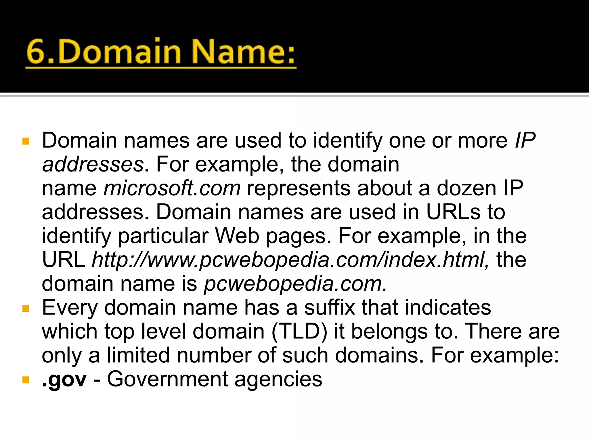  Domain names are used to identify one or more IP
addresses. For example, the domain
name microsoft.com represents about a dozen IP
addresses. Domain names are used in URLs to
identify particular Web pages. For example, in the
URL http://www.pcwebopedia.com/index.html, the
domain name is pcwebopedia.com.
 Every domain name has a suffix that indicates
which top level domain (TLD) it belongs to. There are
only a limited number of such domains. For example:
 .gov - Government agencies
 