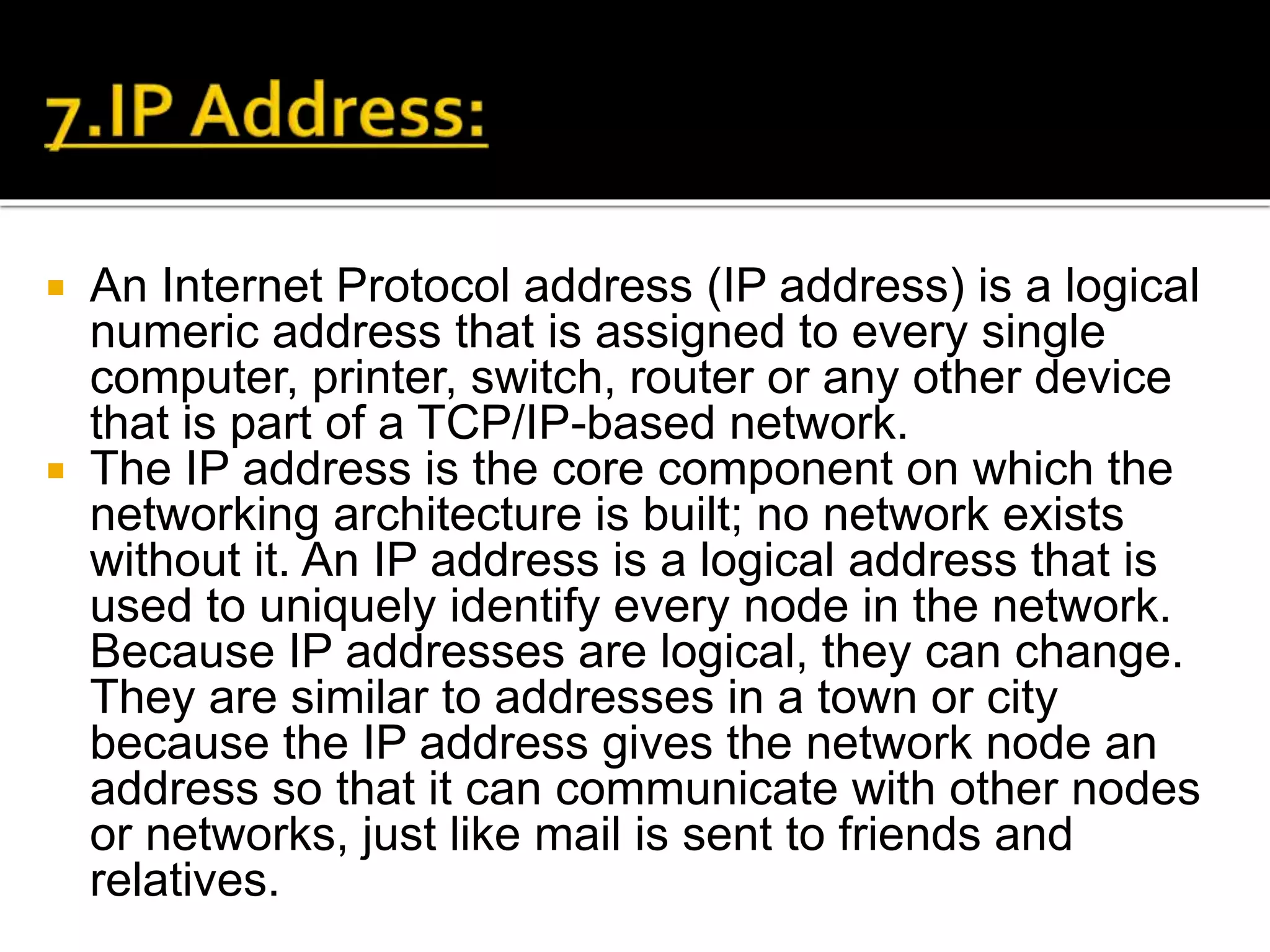  An Internet Protocol address (IP address) is a logical
numeric address that is assigned to every single
computer, printer, switch, router or any other device
that is part of a TCP/IP-based network.
 The IP address is the core component on which the
networking architecture is built; no network exists
without it. An IP address is a logical address that is
used to uniquely identify every node in the network.
Because IP addresses are logical, they can change.
They are similar to addresses in a town or city
because the IP address gives the network node an
address so that it can communicate with other nodes
or networks, just like mail is sent to friends and
relatives.
 