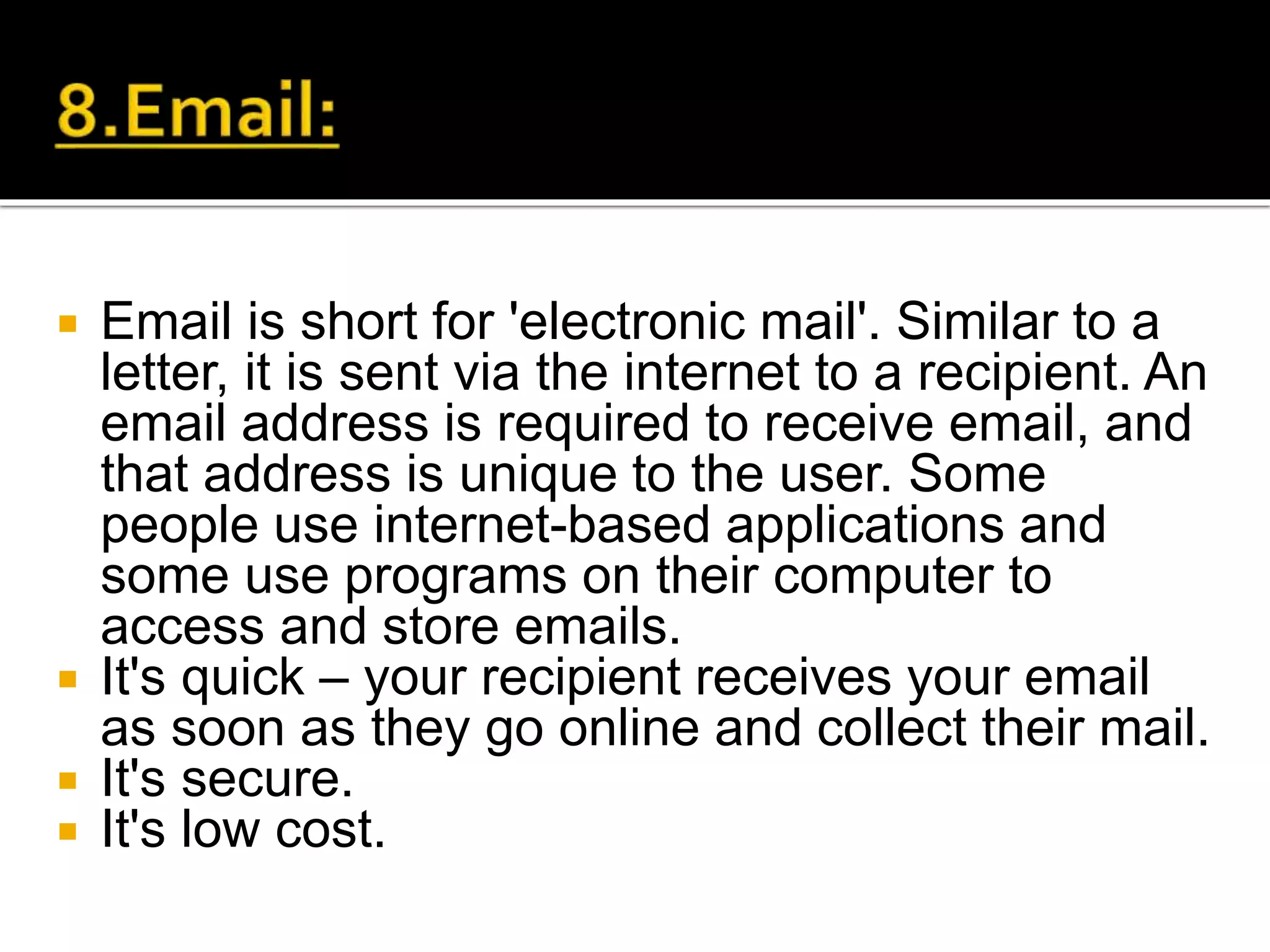  Email is short for 'electronic mail'. Similar to a
letter, it is sent via the internet to a recipient. An
email address is required to receive email, and
that address is unique to the user. Some
people use internet-based applications and
some use programs on their computer to
access and store emails.
 It's quick – your recipient receives your email
as soon as they go online and collect their mail.
 It's secure.
 It's low cost.
 