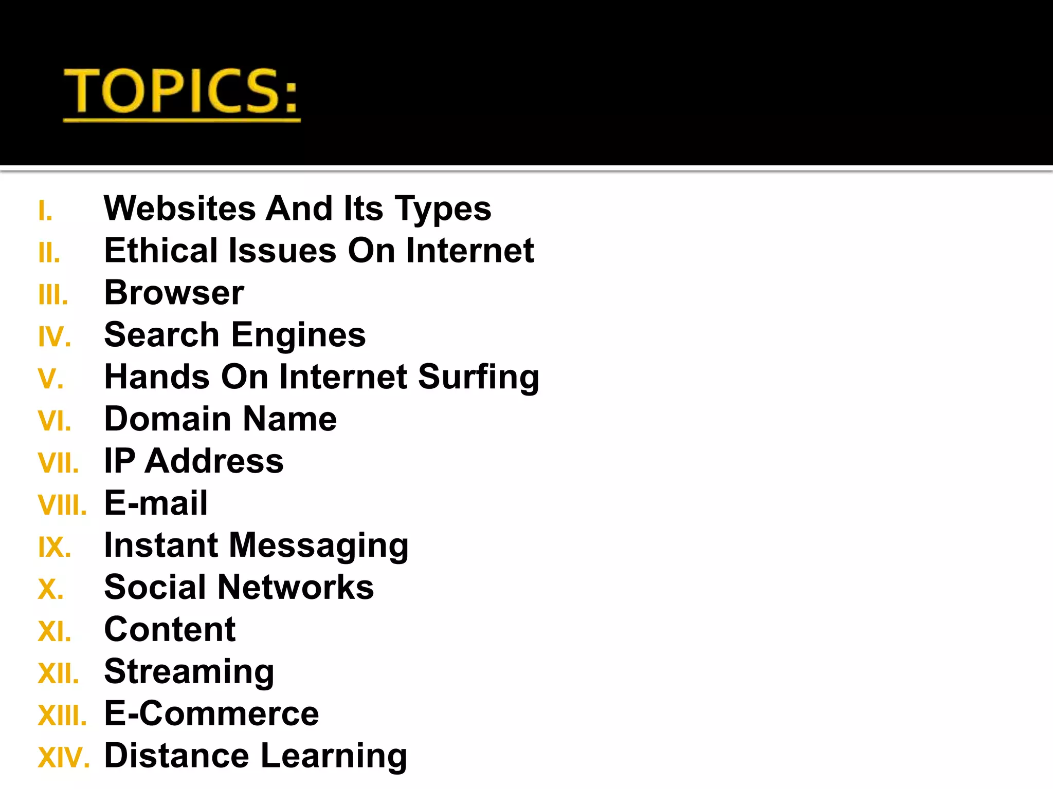 I. Websites And Its Types
II. Ethical Issues On Internet
III. Browser
IV. Search Engines
V. Hands On Internet Surfing
VI. Domain Name
VII. IP Address
VIII. E-mail
IX. Instant Messaging
X. Social Networks
XI. Content
XII. Streaming
XIII. E-Commerce
XIV. Distance Learning
 