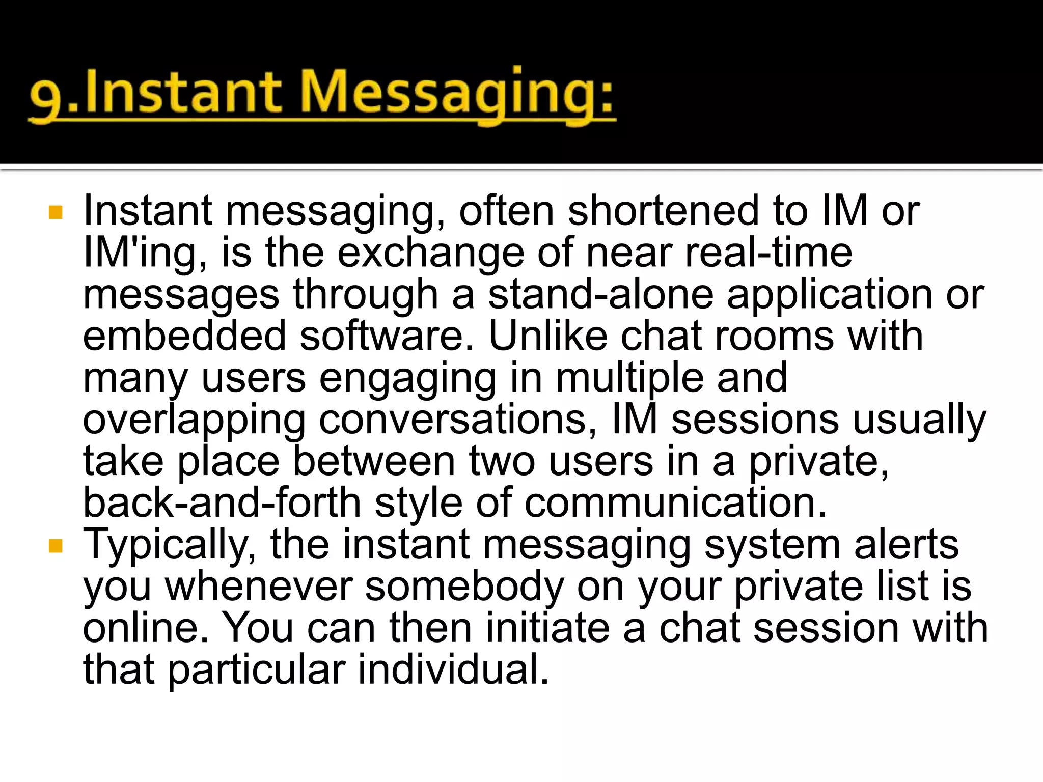 Instant messaging, often shortened to IM or
IM'ing, is the exchange of near real-time
messages through a stand-alone application or
embedded software. Unlike chat rooms with
many users engaging in multiple and
overlapping conversations, IM sessions usually
take place between two users in a private,
back-and-forth style of communication.
 Typically, the instant messaging system alerts
you whenever somebody on your private list is
online. You can then initiate a chat session with
that particular individual.
 