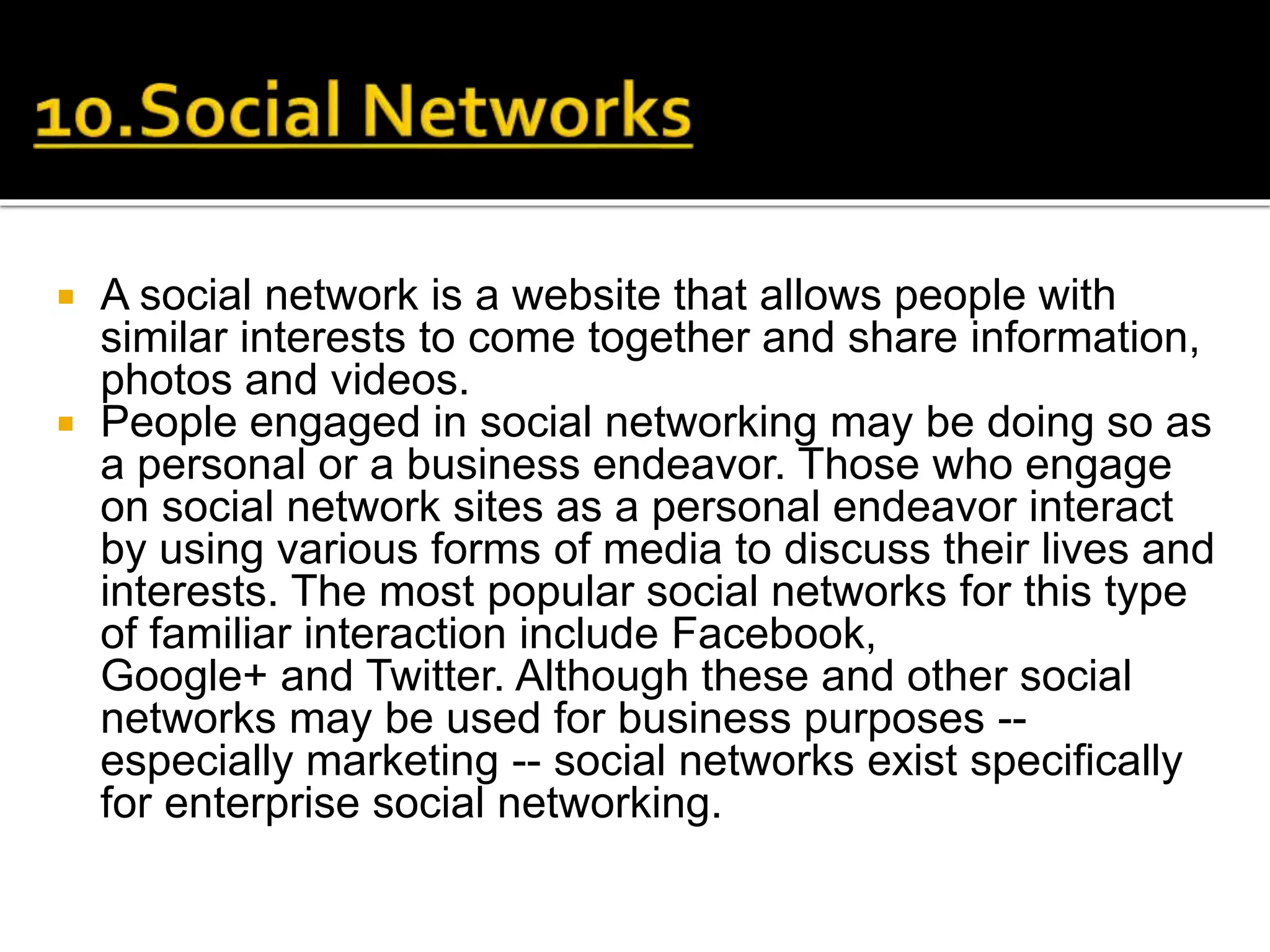  A social network is a website that allows people with
similar interests to come together and share information,
photos and videos.
 People engaged in social networking may be doing so as
a personal or a business endeavor. Those who engage
on social network sites as a personal endeavor interact
by using various forms of media to discuss their lives and
interests. The most popular social networks for this type
of familiar interaction include Facebook,
Google+ and Twitter. Although these and other social
networks may be used for business purposes --
especially marketing -- social networks exist specifically
for enterprise social networking.
 