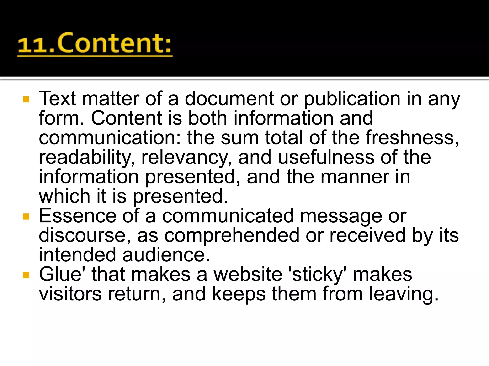  Text matter of a document or publication in any
form. Content is both information and
communication: the sum total of the freshness,
readability, relevancy, and usefulness of the
information presented, and the manner in
which it is presented.
 Essence of a communicated message or
discourse, as comprehended or received by its
intended audience.
 Glue' that makes a website 'sticky' makes
visitors return, and keeps them from leaving.
 