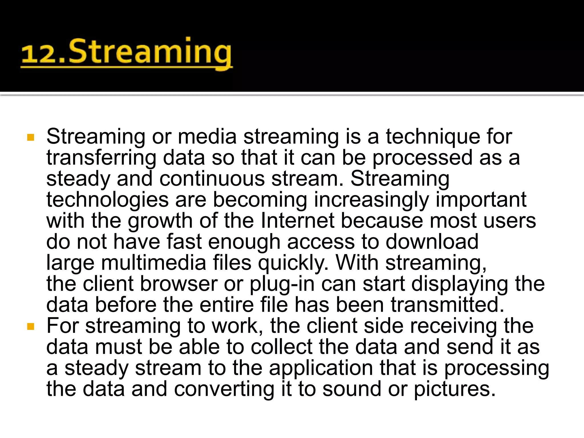  Streaming or media streaming is a technique for
transferring data so that it can be processed as a
steady and continuous stream. Streaming
technologies are becoming increasingly important
with the growth of the Internet because most users
do not have fast enough access to download
large multimedia files quickly. With streaming,
the client browser or plug-in can start displaying the
data before the entire file has been transmitted.
 For streaming to work, the client side receiving the
data must be able to collect the data and send it as
a steady stream to the application that is processing
the data and converting it to sound or pictures.
 