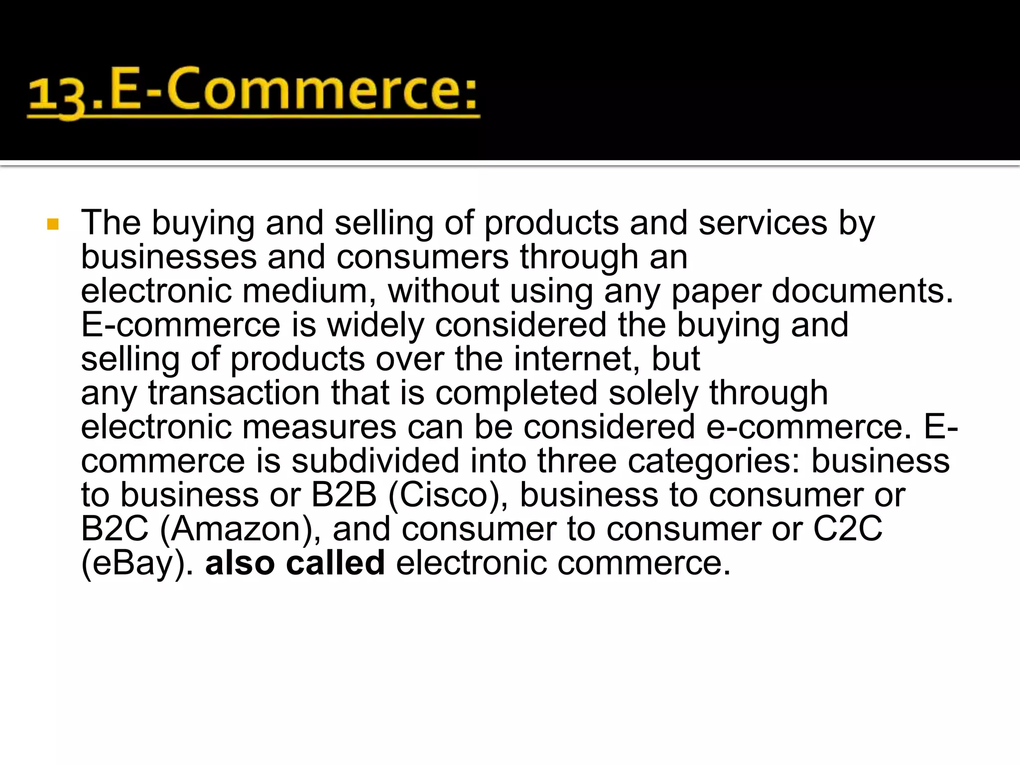 The buying and selling of products and services by
businesses and consumers through an
electronic medium, without using any paper documents.
E-commerce is widely considered the buying and
selling of products over the internet, but
any transaction that is completed solely through
electronic measures can be considered e-commerce. E-
commerce is subdivided into three categories: business
to business or B2B (Cisco), business to consumer or
B2C (Amazon), and consumer to consumer or C2C
(eBay). also called electronic commerce.
 