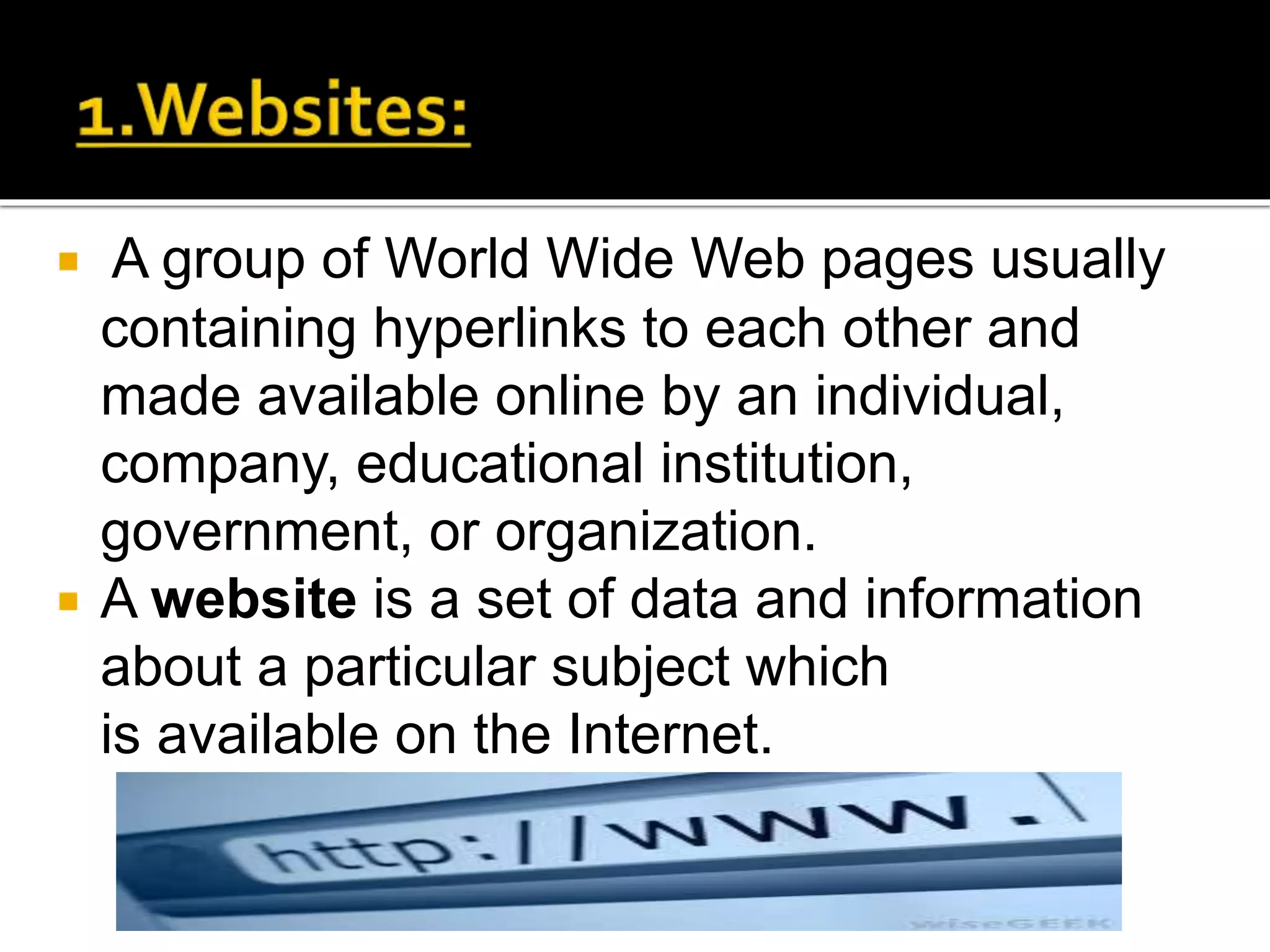  A group of World Wide Web pages usually
containing hyperlinks to each other and
made available online by an individual,
company, educational institution,
government, or organization.
 A website is a set of data and information
about a particular subject which
is available on the Internet.
 