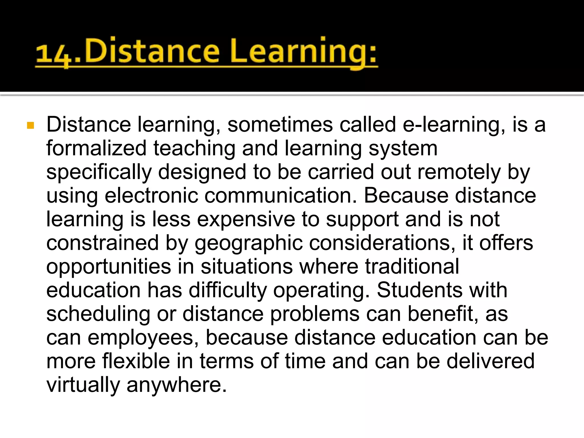  Distance learning, sometimes called e-learning, is a
formalized teaching and learning system
specifically designed to be carried out remotely by
using electronic communication. Because distance
learning is less expensive to support and is not
constrained by geographic considerations, it offers
opportunities in situations where traditional
education has difficulty operating. Students with
scheduling or distance problems can benefit, as
can employees, because distance education can be
more flexible in terms of time and can be delivered
virtually anywhere.
 