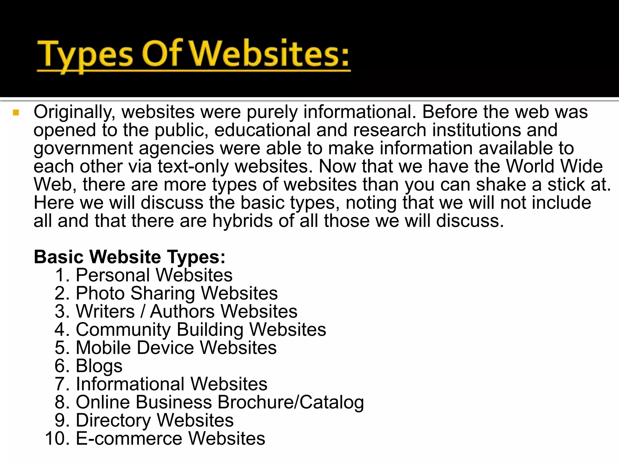  Originally, websites were purely informational. Before the web was
opened to the public, educational and research institutions and
government agencies were able to make information available to
each other via text-only websites. Now that we have the World Wide
Web, there are more types of websites than you can shake a stick at.
Here we will discuss the basic types, noting that we will not include
all and that there are hybrids of all those we will discuss.
Basic Website Types:
1. Personal Websites
2. Photo Sharing Websites
3. Writers / Authors Websites
4. Community Building Websites
5. Mobile Device Websites
6. Blogs
7. Informational Websites
8. Online Business Brochure/Catalog
9. Directory Websites
10. E-commerce Websites
 