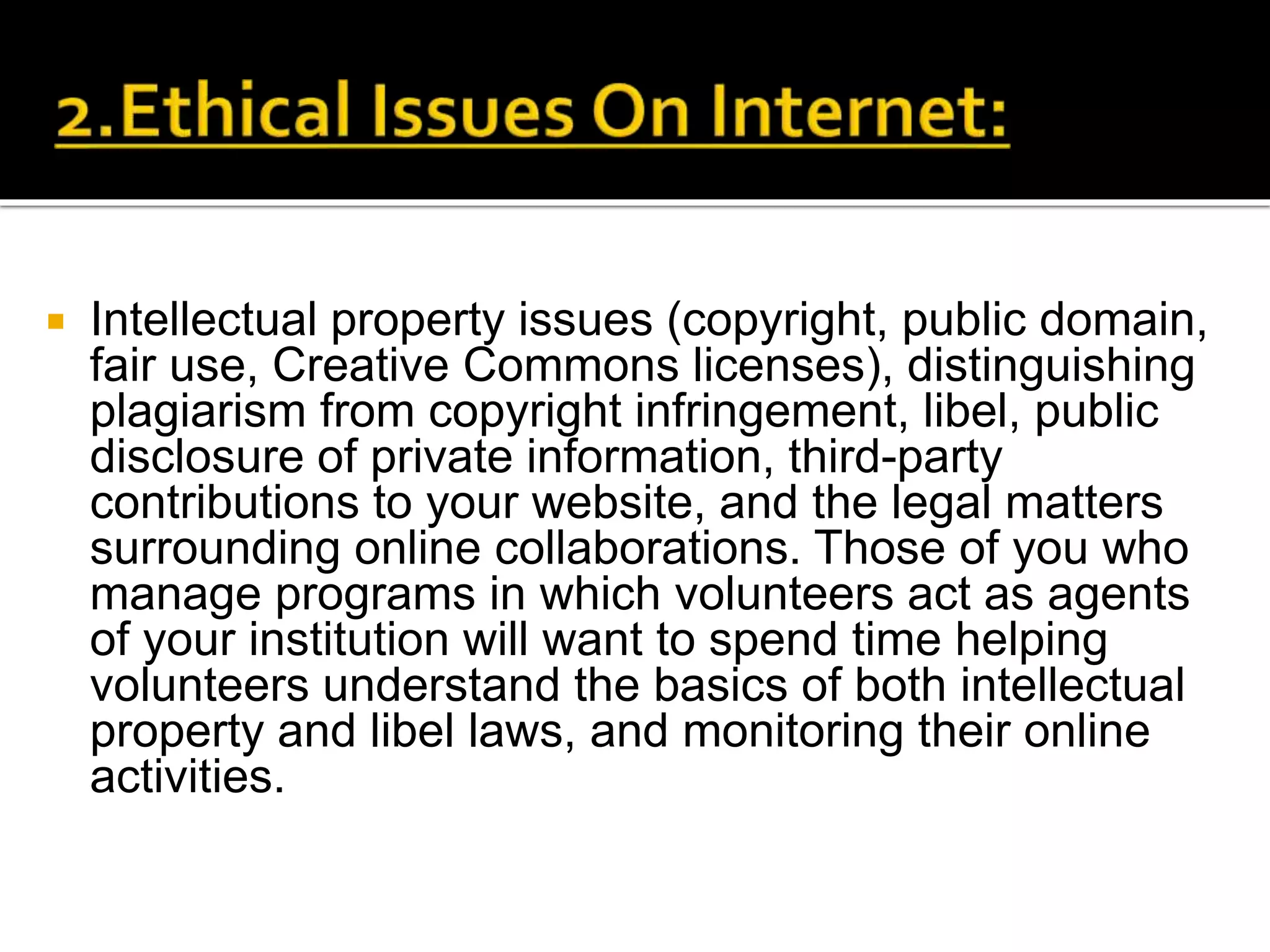  Intellectual property issues (copyright, public domain,
fair use, Creative Commons licenses), distinguishing
plagiarism from copyright infringement, libel, public
disclosure of private information, third-party
contributions to your website, and the legal matters
surrounding online collaborations. Those of you who
manage programs in which volunteers act as agents
of your institution will want to spend time helping
volunteers understand the basics of both intellectual
property and libel laws, and monitoring their online
activities.
 