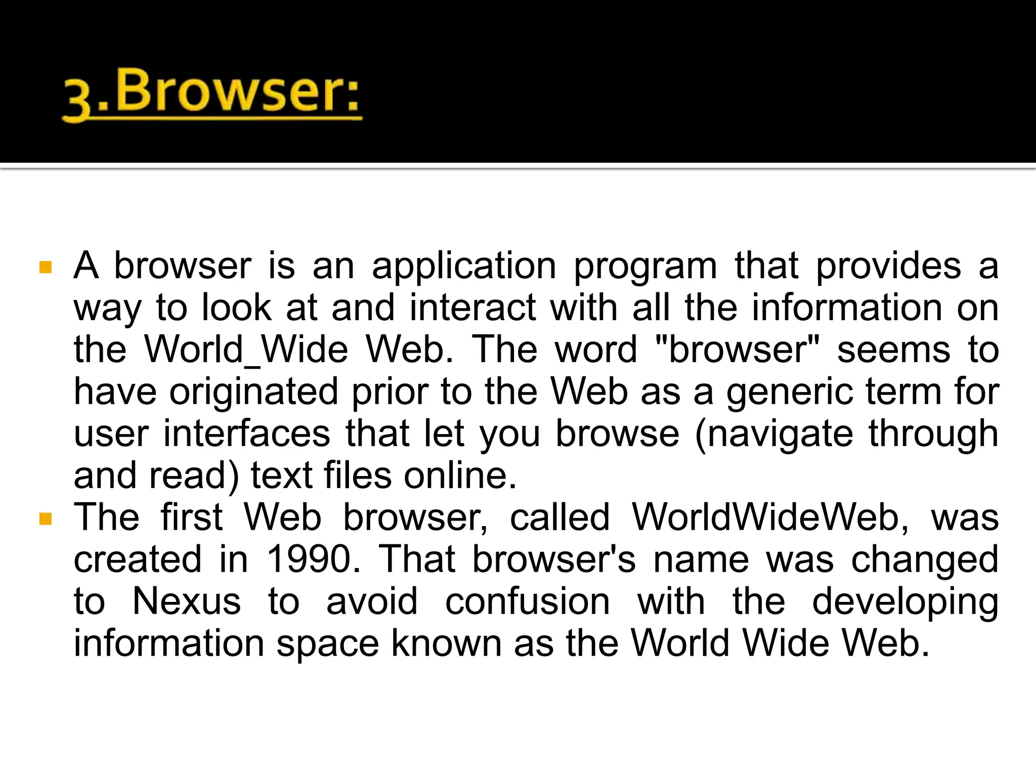  A browser is an application program that provides a
way to look at and interact with all the information on
the World Wide Web. The word "browser" seems to
have originated prior to the Web as a generic term for
user interfaces that let you browse (navigate through
and read) text files online.
 The first Web browser, called WorldWideWeb, was
created in 1990. That browser's name was changed
to Nexus to avoid confusion with the developing
information space known as the World Wide Web.
 