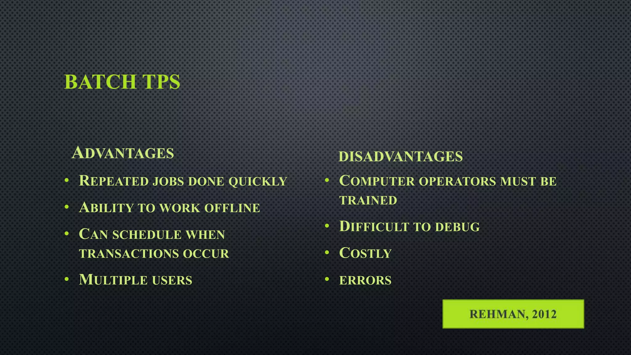 BATCH TPS
ADVANTAGES
• REPEATED JOBS DONE QUICKLY
• ABILITY TO WORK OFFLINE
• CAN SCHEDULE WHEN
TRANSACTIONS OCCUR
• MULTIPLE USERS
DISADVANTAGES
• COMPUTER OPERATORS MUST BE
TRAINED
• DIFFICULT TO DEBUG
• COSTLY
• ERRORS
 